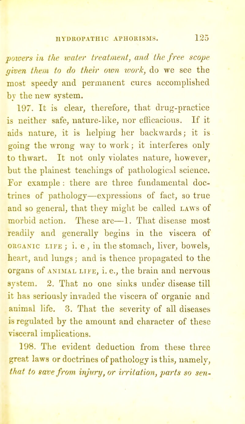 poioers in the water treatment, and the free scope given them to do their oivn work, do we see the most speedy and permanent cures accomplished bv the new svstem. 197. It is clear, thereforCj that drug-practice is neither safe, nature-like, nor efficacious. If it aids nature, it is helping her backwards; it is goiuK the wrong way to work : it interferes onlv to thwart. It not only violates nature, however, but the plainest teachings of pathological science. For example : there are three fundamental doc- trines of pathology—expressions of fact, so true and so general, that they might be called laws of morbid action. These are—1. That disease most readily and generally begins in the viscera of ORGANIC LIFE ; i. 6 , iu the stomach, liver, bowels, heart, and lungs; and is thence propagated to the organs of animal life, i. e., the brain and nervous system. 2. That no one sinks under disease till it has seriously invaded the viscera of organic and animal life. .3. That the severity of all diseases is regulated by the amount and character of these visceral implications. 198. The evident deduction from these three great laws or doctrines of pathology is this, namely, that to save f rom injury, or i/ritation, parts so sen-