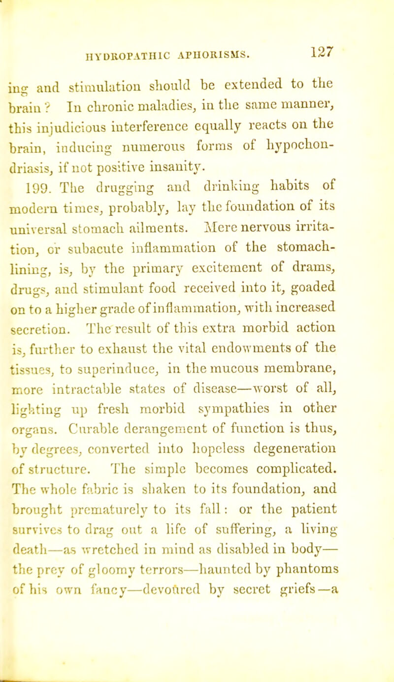 iuo- and stimulation slioukl be extended to the brain ? In cbronic maladies^ in the same manner, this injudicious interference equally reacts on the brain, inducing numerous forms of hypochon- driasis, if not positive insanity. 199. The drugging and drinking habits of modern times, probably, lay the foundation of its universal stomach ailments. Mere nervous irrita- tion, or subacute inflammation of the stomach- lining, is, by the primary excitement of drams, drugs, and stimulant food received into it, goaded on to a higher grade of inflammation, with increased secretion. The i-esult of this extra morbid action is, further to exhaust the vital endo\Yments of tlie tissues, to superinduce, in the mucous membrane, more intractable states of disease—worst of all, lighting up fresh morbid sympathies in other organs. Curable derangement of function is thus, by degrees, converted into hopeless degeneration of structure. The simple becomes complicated. The whole fabric is shaken to its foundation, and brought prematurely to its fall: or the patient survives to drag out a life of suffering, a living- death—as wretched in mind as disabled in body— the prey of gloomy terrors—haunted by phantoms of his own fancy—devoured by secret griefs—a