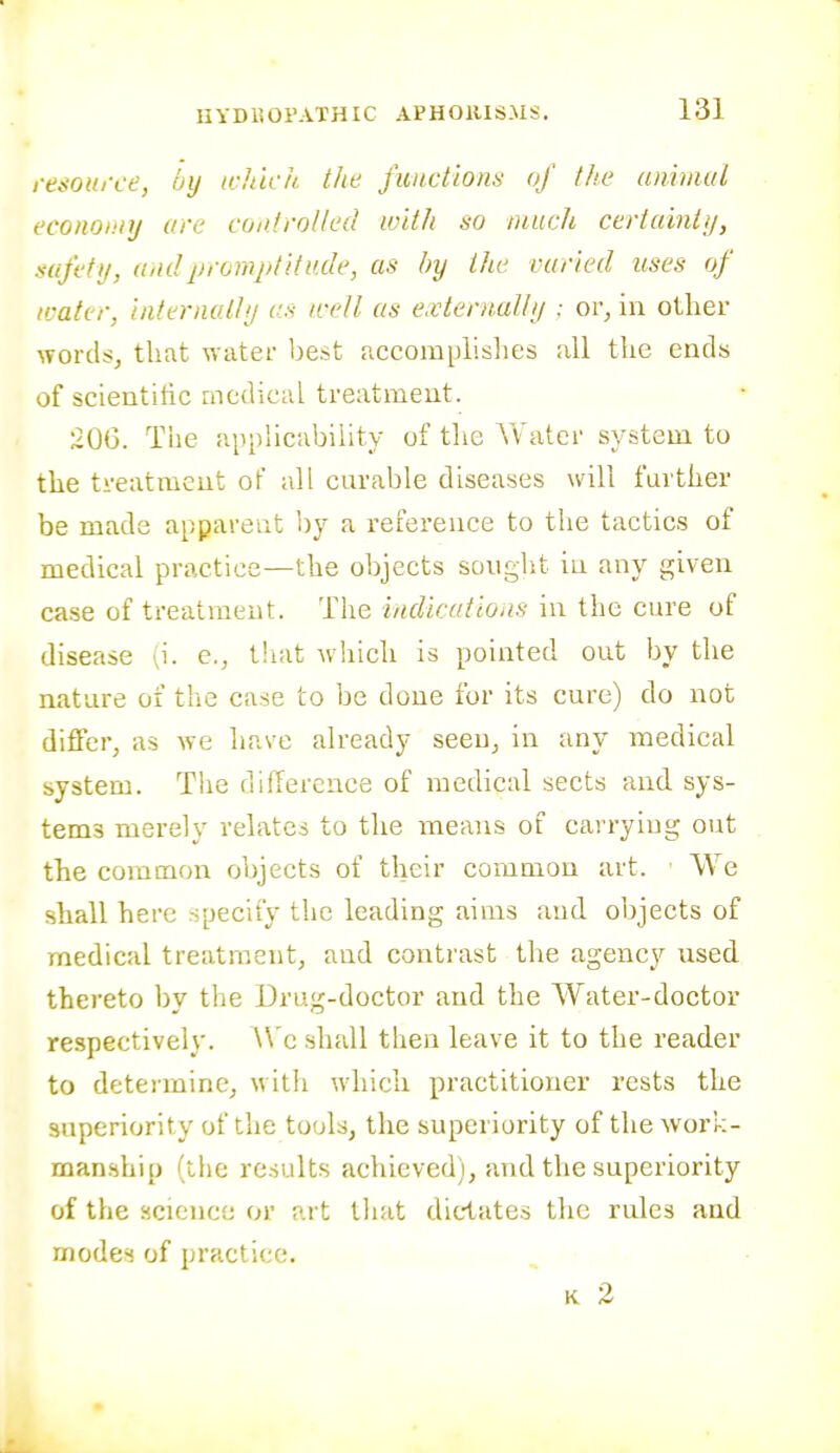 renonrce, uij ichick the functions of the animal economy are controlled with so much certainti/, safetij, and promptitude, as by the varied uses of icater, internally as icell as e.vlernally : or, in other wordsj that water best accomphshes all the ends of scientific niedicaL treatment. 206. Tiie appHcubiiity of the Water system to the treatment of all curable diseases will further be made apparent by a reference to the tactics of medical practice—the objects sought in any given case of treatment. The indications in the cure of disease {\. e., tiiat which is pointed out by the nature of the case to be done for its cure) do not differ, as we have already seen, in any medical system. The difference of medical sects and. sys- tems merely relates to the means of carryiug out the common objects of their common art. We shall here specify the leading aims and. objects of medical treatment, and contrast the agency used thereto by the Drug-doctor and the Water-doctor respectively. We shall then leave it to the reader to deteiminCj witli which pi'actitioner rests the superiority of the tools, the superiority of the work- manship (the results achieved), and the superiority of the science or art that dictates the rules and modes of practice. K 2