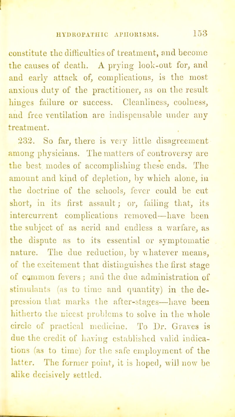 coustitvite clic ditticultics of treatment, and become the causes of death. A prying look-oiit for^ and and early attack of, complications, is the most anxious duty of the practitioner, as on the result hinges failure or success. Cleanliness, coolness, and free yentilation are iiulispcnsable under any treatment. 232. So far, there is very little disagreement among physicians. The matters of controversy are the best modes of accomplishing these ends. The amount and kind of depletion, by which alone, in the doctrine of the schools, fever could be cut short, in its first assault ; o)', failing that, its intercurrent complications removed—have been the subject of as acrid and endless a warfare, as the dispute as to its essential or symptomatic nature. The due reduction, by v.hatever means, of the excitement that distinguishes the first stage of ctiTumon fevers; and the due administration of stinmlauts (as to time and quantity) in the de- [)rc.s.siou that mai'ks the after-ytages—have been hitherto the nicest problems to solve in the whole circle of practical medicine. To Dr. Graves is due the credit of li.vviiig established valid indica- tions fa-s to time) for the safe employment of the latter. The former point, it is hoped, will now be alike decisively settled.