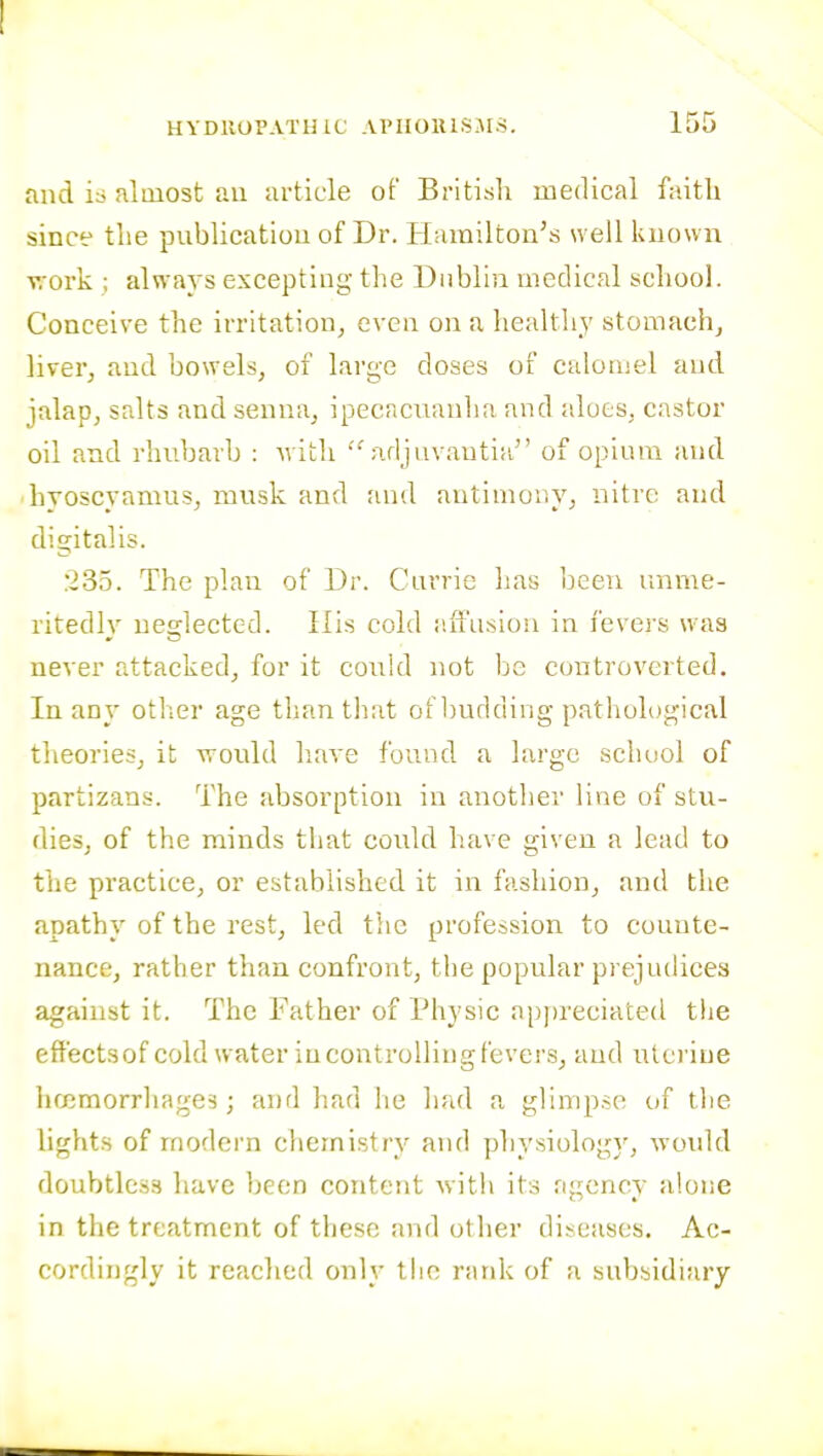 and i:i almost au article of British medical faitli since tlie publicatiou of Dr. Hamilton's well known v,-ork ; always excepting the Dublin medical school. Conceive the irritation^ even on a health}' stomachj liver, and bowels, of large doses of calomel and jalap, salts and senna, ipecacuanha and aloes, castor oil and rhubarb : with adjuvautia of opium and hyoscvamus, musk and and antimor.y, nitre and digitalis. 235. The plan of Dr. Carrie has been unme- ritedly neglected. Kis cold iiiFusion in fevers was never attacked, for it coukl not be controverted. In any other age than that of Ijudding pathological tlieories, it would have found a large school of partizans. The absorption in another line of stu- dies, of the minds that could have given a lead to the practice, or established it in fashion, and the apathy of the rest, led the profession to counte- nance, rather than confront, the popular prejudices against it. The Father of Physic ap))reciated tlie effectsof cold w ater in controlling fevers, and utei'iue iKcmorrhages; and had he had a glimpse of the lights of modern cliemistry and physiology, would doubtless have been content witli its agency alone in the treatment of these and other diseases. Ac- cordingly it reached only the rank of a subsidiary