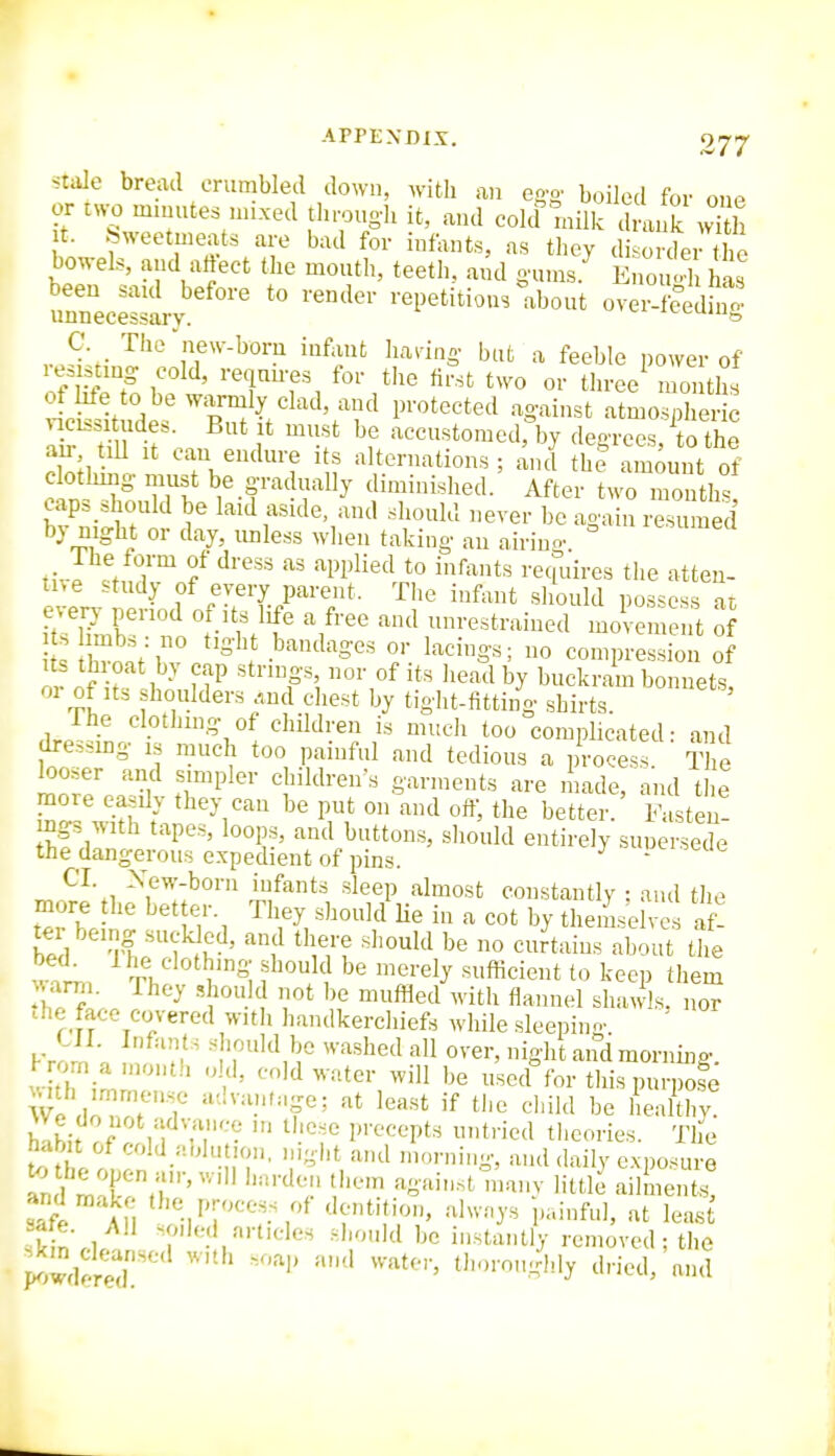 Stale bread crumbled down, with an eo-o. boiled for one or t^.;o mmutes nuxed tln-ough it, and colcf mill d L k S t. Sweetmeats are bad for infants, as tlicy disorder the bowels, and al^ect the mouth, teeth, and gums.^ EnoiS has been said before to render repetitious about over-feedhi ' unnecessary. iv-i-uiu^ C The new-born infant hanng but a feeble power of res stmg cold, requu-es for the first two or tliree^ months ot life to be warmly clad, and protected against atmospher c Tmt\ f f —t°-'Jrby degi-ces, To the do;), n v n.,rA'' 'T ^iP^^^^^on,; and the amount of c othmg must be gradually diminished. After two months, caps should be laid aside, and should nerer be again resumed by night or day, unless wlien taking an airino. ° „Vp 1h™ f '''' '''W'li'^'l t« i'^f^'its requires the atten- tive study of every parent. The infant sliould possess at e^ery period of its life a free and unrestrained movement of ts h^n^f r l ■'''^S'' r '-''S-S' ° compression of 0 of r '^P', ^•^^^''y buckram bonnets, 01 of Its houlders .,nd cliest by tight-fitting shirts. The clothing of children is much too complicated: and dressmg is much too painful and tedious a process The looser and simpler children's garments are made, and tlie more easily they can be put on and off, the better. Fasten! ings with tapes, loops, and buttons, sliould entirely suuersede the dangerous expedient of pins. ^ ^tui. CT. Xew-born infants sleep almost constantly : and tlie more the better. They should Ue in a cot by themseivc af' ter being suckled, and there should be no curtains about the wal. -^tL^ clothing should be merely snflicieiit to keep them '''^ ^th flannel shawls, nor che face covered with liandkercliiefs while sleeping. ' CII. Infants should be washed all over, niglitandmornmo. F rorn a month o d, cold water will be u'sed^br tlii.rpin^^o^e We doTr'f '-^t lea.st if the cldid be healthy, habit of cold ablution, night and mr,r„i„g, and (hxily exposure and make the process of dentition, always p.,infnl, at leas safe. All soiled articles sboukl be instantlV removed ; the ^.wder^r '''l' t''^^^)'ly ^I'-ieJ, and