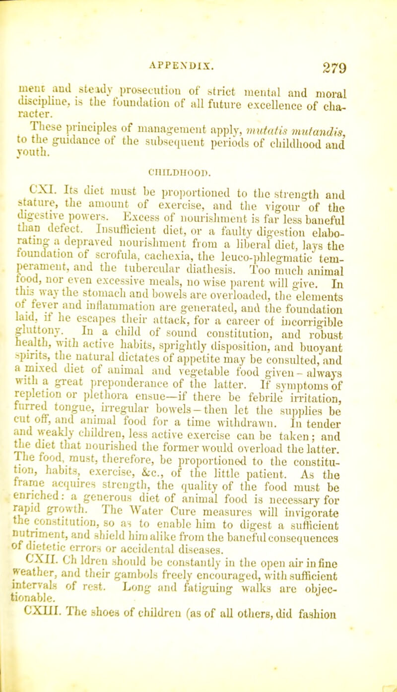 meiit auil steady proseciitiou of strict mental and moral chscipliiie, IS the tbuiulatiou of all future excellence of cha- racter. These priuciples of management apply, mutafis mutandis to the guulauce of the subseciuent periods of childhood and youth. CHILDHOOD. CXI. Its diet must be proportioned to the strength and stature, the amount of exercise, and tlie vigour of the digestive powers. Excess of nourishment is far less baneful tlian defect. Insufficient diet, or a faulty digestion elabo- rating a depraved nourishment from a liberal tUet, lays the loundation of scrofula, cachexia, the leuco-])hlegmatic tem- perament, and the tubercular diathesis. Too much animal food, nor even excessive meals, uo wise ])arent will give. In this way the stomach and bowels are overloaded, the elements ot tever and inflammation are generated, and the foundation laid, if he escapes their attack, for a career of incorrigible gluttony. In a child of sound constitution, and robust health, with active habits, sprightly disposition, and buoyant :^pinfs, the natural dictates of appetite may be consulted, and a mixed diet of animal and vegetable food given - always with a g:-eat preponderance of the latter. If symptoms of repletion or plethora ensue—if there be febrile irritation, furred tongue, irregular bowels-then let the supplies be cut off, and animal food for a time withdrawn. In tender and weakly children, less active exercise can be taken ; and Uie diet that nourished the former would overload the latter. Tlie food, must, therefore, be proportionetl to the constitu- tion, habits, exercise, &c., of the little patient. As the frame acquires strength, the quality of the food must be enriched: a generous diet of animal food is necessary for rapid growth. The Water Cure measures will invigorate the constitution, so as to enable him to digest a sufficient nutriment, and shield liim alike from the baneful consequences of dietetic errors or accidental diseases. CXII. Ch Idren should be constantly in the open aLrinfine jv eather, and their gambols freely encouraged, with sufficient intervals of rest. Long and fatiguing walks are objec- tionable. CXUI. The shoes of children (as of all otiiers, did fashion
