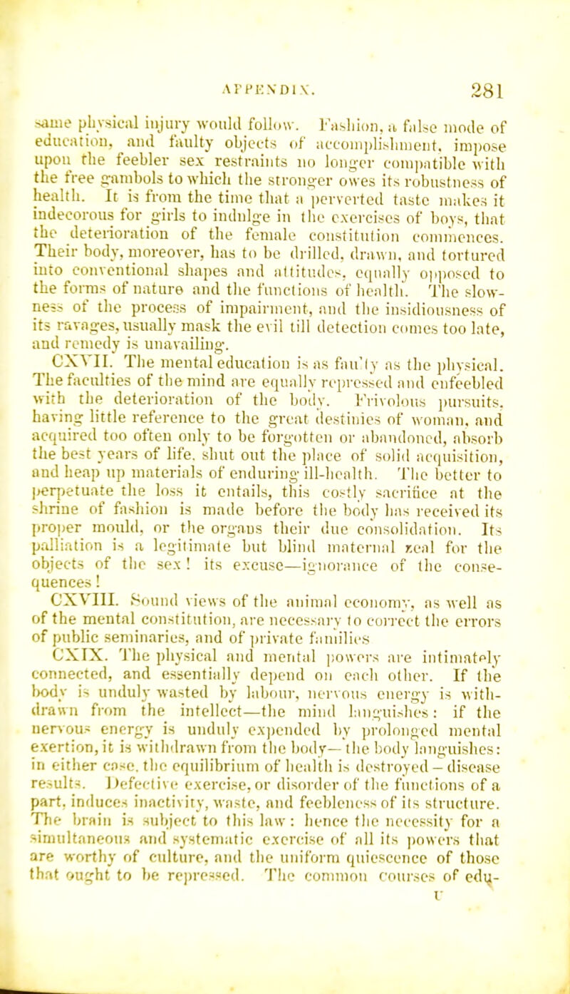 sauie plivsical injury would foll(jw. Fasliion, u fiilse mode of edueatiou, and faulty objects of acconiplisluuent. imi)ose upon the feebler sex restraints no long-cr e()ni])ntible with the free g-anibols to whicli the stronger owes its robustness of health. It is from the time that a perverted taste makes it indecorous for girls to indulge in the exercises of boy;^, that the deterioration of the female constitution commences. Their body, moreover, lias to be drilled, drawn, and tortured into conventional shapes and attitudes, equally ojiposed to the forms of nature and the functions of henltli. The slow- ness of the process of impairment, and the insidiousness of its ravages, usually mask the evil till detection comes too late, and remedy is unavailing. CXTII. The mental education is as fnu'ly as the physical. The faculties of the mind are equnlly repressed and enfeebled with the deterioration of the body. Frivolous pursuits, having little reference to the great ilestiiiies of w omnn. and acquired too often only to be forgotten or abnndoned, nbsorb the best years of life, shut out the place of solid acquisition, and heap up materials of enduring ill-lienlth. Tlie better to perpetuate the loss it entails, this costly sacrifice at the shrine of fashion is made before the body has received its proper mould, or the organs their due consolidation. Its palliation is a legitimate but blind maternal r.eal for the objects of the sex ! its excuse—ignorance of the conse- quences ! CXVIII. Sound views of the animal economy, as well as of the mental constitution, are necessary to correct the errors of public seminaries, and of private families CXIX. The physical and mental ])o\vors are intimately connected, and essentially depend on each other. If the Itody is unduly wasted by labour, nervous energy is with- drawn from the intellect—the mind hinguishes: if the nervous cnerg-y is unduly ex))ended by prolonged mental e.xertion, it is withdrawn from the body— the body languishes: ill either case, the equilibrium of health is destroyed - disease results. Defective exercise, or disorder of the functions of a part, influces inactivity, waste, and feebleness of ils structure. TTie brain is subject to this law: hence the necessity for a sinuiltaneoim and .systematic exen'ise of all its powers that are worthy of culture, and the uniform quiescence of those that ought to be represf<ed. The common rourses of edu-