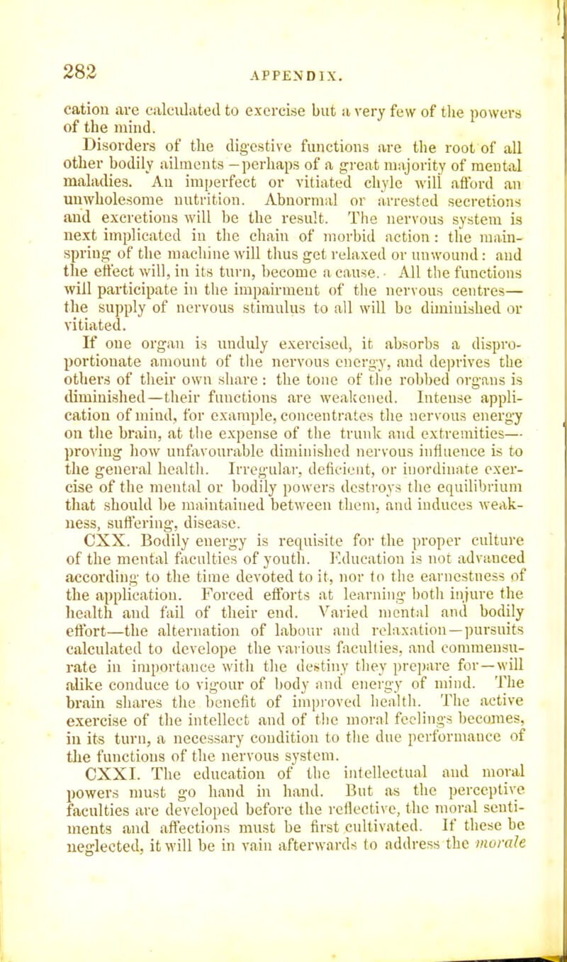 catiou are calculated to excrei.se but a very few of the powers of the mind. Disorders of the digestive functions are the root of all other bodily ailments -perhaps of a great mnjority of mental maladies. An imperfect or vitiated chyle will afford an unwholesome nutrition. Abnormal or arrested secretions and excretions will be the result. The nervous system is next implicated in the chain of morbid action : the ranin- spring of the macliine will thus get relaxed or unwound : and the effect will, in its turn, become a cause. • All the functions will participate in the impairment of the nervous centres— the supply of nervous stimulus to all will bo diminished or vitiated. If one organ is unduly exercised, it absorbs a dispro- portionate amount of tlie nervous energy, and de))rives the others of their own share : the tone of tlie robbed organs is diminished—their functions are weakened. Intense appli- cation ofndud, for example, concentrates tlie nervous energy on the brain, at the expense of the trunk and extremities— proving liow unfavourable diminished nervous influence is to tlie general health. Irregular, deficient, or inordinate exer- cise of the mental or bodily powers destroys the equilibrium tliat should be maintained between them, and induces weak- ness, suftering, disease. CXX. Bodily energy is requisite for the proper culture of the mental faculties of youth. Education is not advanced according to the time devoted to it, nor to the earnestness of the application. Forced efforts at learning both injure the health and fail of their end. Varied mental and bodily effort—the alternation of labour aiul relaxation—])ursuits calculated to develope the various faculties, and commensu- rate in importance with tlie destiny they prepare for—will alike conduce to vigour of body and energy of niiiul. Tlie brain shares the benefit of inipi-oved health. Tlie active exercise of the intellect and of the moral feelings becomes, ill its turn, a necessary condition to the due performance of the functions of the nervous system. CXXI. The education of the intellectual and moral powers must go hand in hand. But as the perceptive faculties are developed before the reiiective, the moral senti- ments and affections must be first cultivated. If these be neglected, it will be in vain afterwards to address the morale