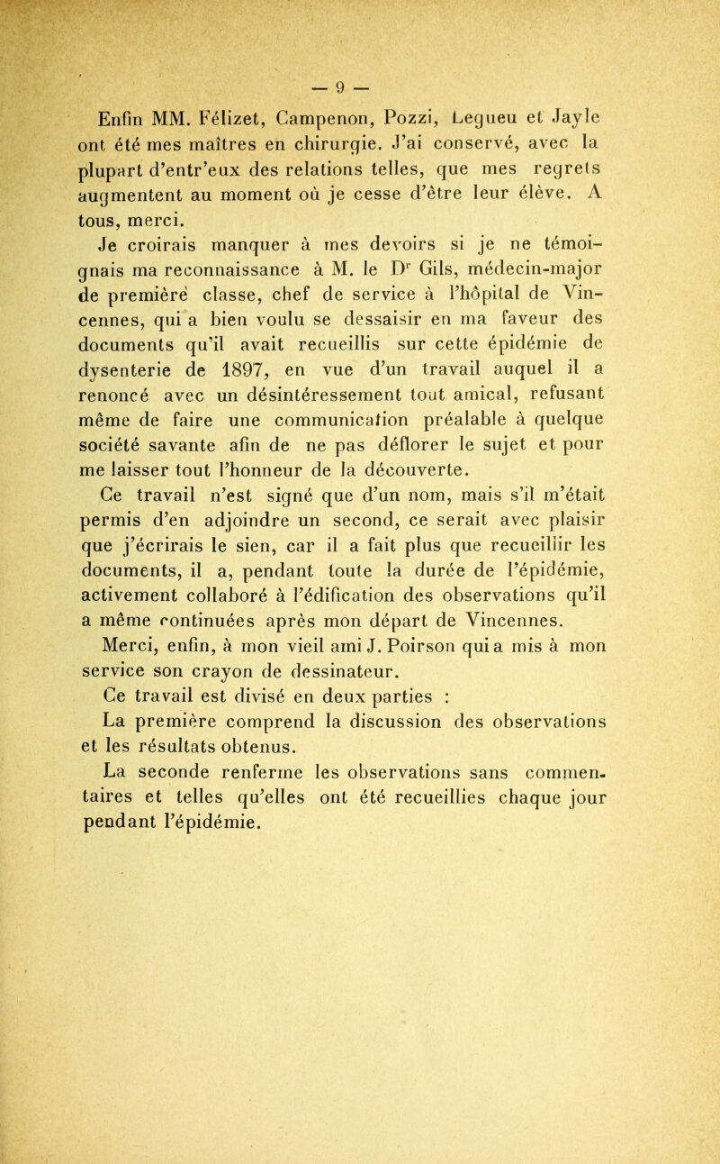 Enfin MM. Félizet, Campenon, Pozzi, Legueu et Jayle ont été mes maîtres en chirurgie. J'ai conservé, avec la plupart d'entr'eux des relations telles, que mes regrets augmentent au moment où je cesse d'être leur élève. A tous, merci. Je croirais manquer à mes devoirs si je ne témoi- gnais ma reconnaissance à M. le D' Gils, médecin-major de première classe, chef de service à l'hôpital de Vin- cennes, qui a bien voulu se dessaisir en ma faveur des documents qu'il avait recueillis sur cette épidémie de dysenterie de 1897, en vue d'un travail auquel il a renoncé avec un désintéressement tout amical, refusant même de faire une communication préalable à quelque société savante afm de ne pas déflorer le sujet et pour me laisser tout l'honneur de la découverte. Ce travail n'est signé que d'un nom, mais s'il m'était permis d'en adjoindre un second, ce serait avec plaisir que j'écrirais le sien, car il a fait plus que recueillir les documents, il a, pendant toute la durée de l'épidémie, activement collaboré à l'édification des observations qu'il a même continuées après mon départ de Vincennes. Merci, enfin, à mon vieil ami J.Poirson quia mis à mon service son crayon de dessinateur. Ce travail est divisé en deux parties : La première comprend la discussion des observations et les résultats obtenus. La seconde renferme les observations sans commen. taires et telles qu'elles ont été recueillies chaque jour pendant l'épidémie.