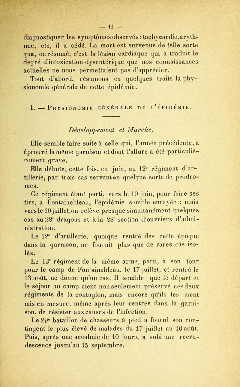 diagnostiquer les symptômes observés : tachycardie,aryth- mie, etc, il a cédé, La mort est survenue de telle sorte que, en résumé, c'est la lésion cardiaque qui a traduit le degré d'intoxication dysentérique que nos connaissances actuelles ne nous permettaient pas d'apprécier. Tout d'abord, résumons en quelques traits la phy- sionomie générale de cette épidémie. I. — Physionomie générale de l'épidémie. Développement et Marche. Elle semble faire suite à celle qui, l'année précédente, a éprouvé la même garnison et dont l'allure a été particuliè- rement grave. Elle débute, cette fois, en juin, au 12^ régiment d'ar- tillerie, par trois cas servant en quelque sorte de prodro- mes. Ce régiment étant parti, vers le 10 juin, pour faire ses tirs, à Fontainebleau, l'épidémie semble enrayée ; mais vers le 10 juillet,on relève presque simultanément quelques cas au 28^ dragons et à la 28^ section d'ouvriers d'admi- nistration. Le 12® d'artillerie, quoique rentré dès cette époque dans la garnison, ne fournit plus que de rares cas iso- lés. Le 13® régiment de la même arme, parti, à son tour pour le camp de Fontainebleau, le 17 juillet, et rentré le 13 août, ne donne qu'un cas. Il semble que le départ et le séjour au camp aient non seulement préservé ces deux régiments de la contagion, mais encore qu'ils les aient mis en mesure, même après leur rentrée dans la garni- son, de résister aux causes de l'infection. Le 29® bataillon de chasseurs à pied a fourni son con- tingent le plus élevé de malades du 17 juillet au 10 août. Puis, après une accalmie de 10 jours, a subi une recru- descence jusqu'au 15 septembre.