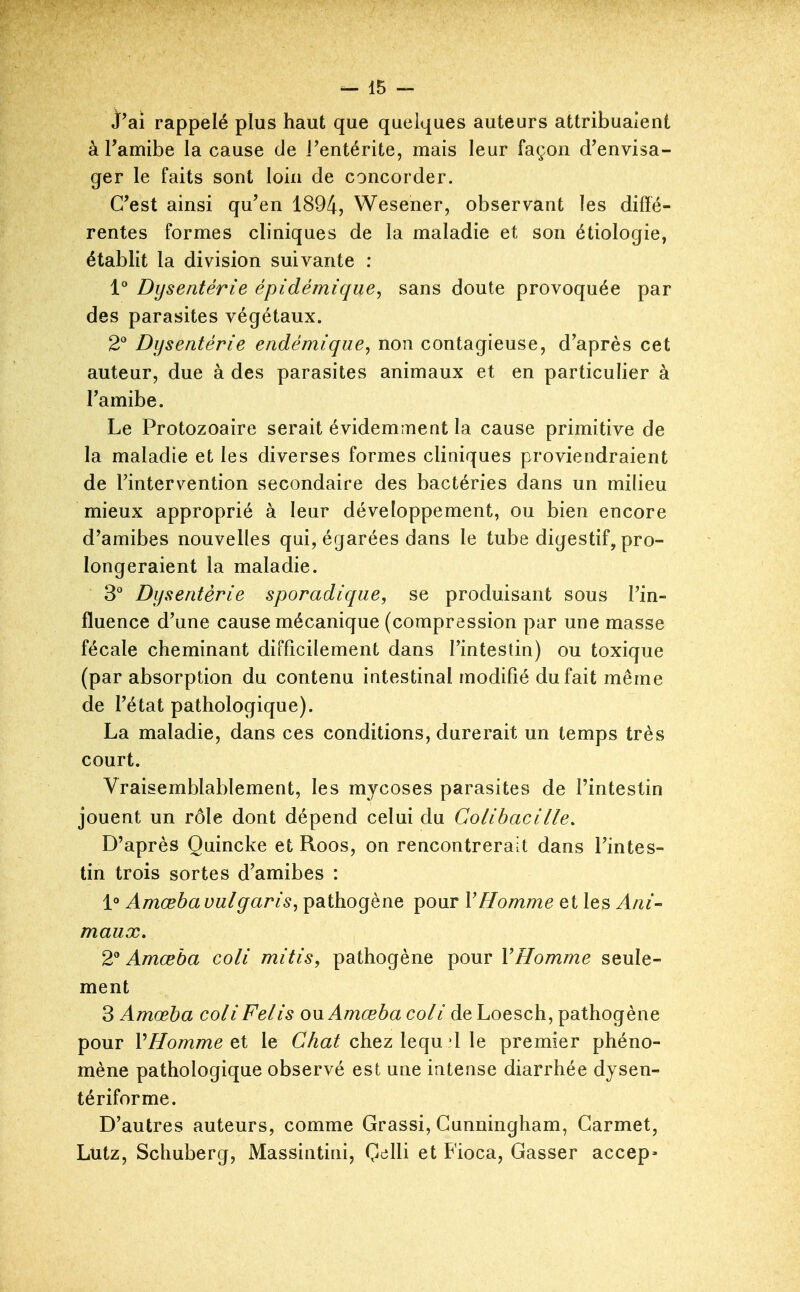 j'ai rappelé plus haut que quelques auteurs attribuaient à Famibe la cause de l'entérite, mais leur façon d'envisa- ger le faits sont loin de concorder. C'est ainsi qu'en 1894, Wesener, observant les diffé- rentes formes cliniques de la maladie et son étiologie, établit la division suivante : 1° Dysentérie épidémique, sans doute provoquée par des parasites végétaux. 2^ Dysenterie endémique, non contagieuse, d'après cet auteur, due à des parasites animaux et en particulier à l'amibe. Le Protozoaire serait évidemment la cause primitive de la maladie et les diverses formes cliniques proviendraient de l'intervention secondaire des bactéries dans un milieu mieux approprié à leur développement, ou bien encore d'amibes nouvelles qui, égarées dans le tube digestif, pro- longeraient la maladie. S'' Dysentérie sporadique, se produisant sous l'in- fluence d'une cause mécanique (compression par une masse fécale cheminant difficilement dans l'intestin) ou toxique (par absorption du contenu intestinal modifié du fait même de l'état pathologique). La maladie, dans ces conditions, durerait un temps très court. Vraisemblablement, les mycoses parasites de l'intestin jouent un rôle dont dépend celui du Colibacille, D'après Quincke et Roos, on rencontrerait dans l'intes- tin trois sortes d'amibes : 1° Amœbauulgaris, pathogène pour VHomme et les Ani- maux. 2 Amœba coli mitis, pathogène pour VHomme seule- ment 3 Amœba coli Felis on Amœba coli deLoesch, pathogène pour VHomme et le Cy^a^ chez lequ'1 le premier phéno- mène pathologique observé est une intense diarrhée dysen- tériforme. D'autres auteurs, comme Grassi, Gunningham, Garmet, Lutz, Schuberg, Massintini, Çelli et Fioca, Gasser accep-