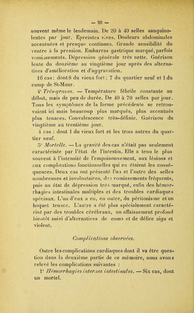 - 25 - souvent même le lendemain. De 20 à 40 selles sanguinô-^ lentes par jour. Epreintes vives. Douleurs abdominales accentuées et presque continues. Grande sensibilité du ventre à la pression. Embarras gastrique marqué, parfois vomii^ements. Dépression générale très nette. Guérison lente du douzième au vingtième jour après des alterna- tives d'amélioration et d'aggravation. 16 cas: dont8 du vieux fort ; 7 du quartier neuf et 1 du camp de St-Maur. 4° Très-graves. — Température fébrile constante au début, mais de peu de durée. De 40 à 70 selles par jour. Tous les symptômes de la forme précédente se retrou- vaient ici mais beaucoup plus marqués, plus accentués plus tenaces. Convalescence très-définie. Guérison du vingtième au trentième jour. 4 cas : dont 1 du vieux fort et les trois autres du quar- tier neuf. h Mortelle. —La gravité des cas n'était pas seulement caractérisée par l'état de l'intestin. Elle a tenu le plus souvent à l'intensité de l'empoisonnement, aux lésions et aux complications fonctionnelles qui en étaient les consé- quences. Deux cas ont présenté l'un et l'autre des selles nombreuses et involontaires, de^ vomissements fréquents, puis un état de dépression très marqué, enfin des hémor- rhagies intestinales multiples et des troubles cardiaques spéciaux. L'un d'eux a eu, en outre, du péritonisme et un hoquet tenace. L'autre a été plus spécialement caracté- risé par des troubles cérébraux, un affaissement profond bientôt suivi d'alternatives de coma et de délire aigu et violent. Complications observées. Outre les complications cardiaques dont il va être ques- tion dans la deuxième partie de ce mémoire, nous avons relevé les complications suivantes ; 1° Hémorrhagies internes intestinales, —Six cas, dont un mortel.