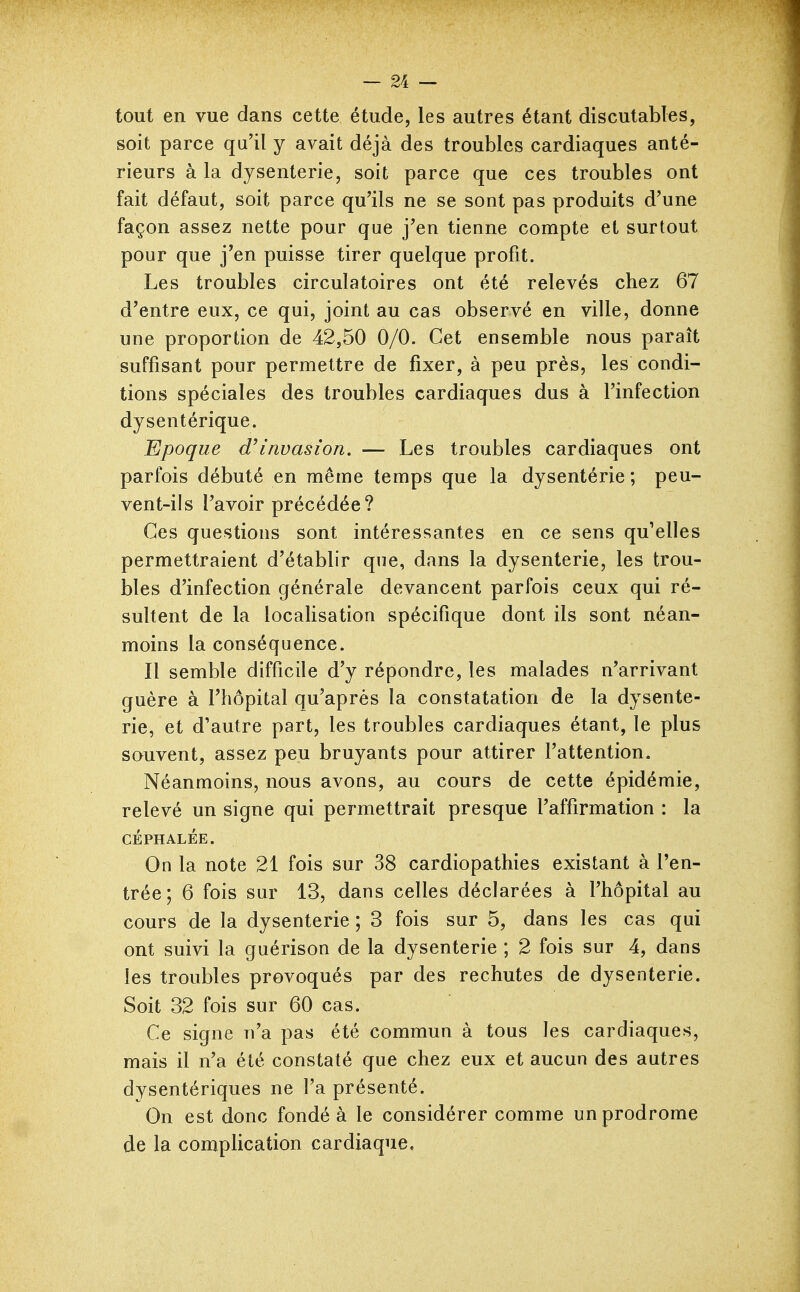 tout en vue dans cette étude, les autres étant discutables, soit parce qu'il y avait déjà des troubles cardiaques anté- rieurs à la dysenterie, soit parce que ces troubles ont fait défaut, soit parce qu'ils ne se sont pas produits d'une façon assez nette pour que j'en tienne compte et surtout pour que j'en puisse tirer quelque profit. Les troubles circulatoires ont été relevés chez 67 d'entre eux, ce qui, joint au cas observé en ville, donne une proportion de 42,50 0/0. Cet ensemble nous paraît suffisant pour permettre de fixer, à peu près, les condi- tions spéciales des troubles cardiaques dus à l'infection dysentérique. Epoque invasion. — Les troubles cardiaques ont parfois débuté en même temps que la dysentérie ; peu- vent-ils l'avoir précédée? Ces questions sont intéressantes en ce sens qu'elles permettraient d'établir que, dans la dysenterie, les trou- bles d'infection générale devancent parfois ceux qui ré- sultent de la localisation spécifique dont ils sont néan- moins la conséquence. Il semble difficile d'y répondre, les malades n'arrivant guère à l'hôpital qu'après la constatation de la dysente- rie, et d'autre part, les troubles cardiaques étant, le plus souvent, assez peu bruyants pour attirer l'attention. Néanmoins, nous avons, au cours de cette épidémie, relevé un signe qui permettrait presque l'affirmation : la CÉPHALÉE. On la note 21 fois sur 38 cardiopathies existant à l'en- trée; 6 fois sur 13, dans celles déclarées à l'hôpital au cours de la dysenterie ; 3 fois sur 5, dans les cas qui ont suivi la guérison de la dysenterie ; 2 fois sur 4, dans les troubles provoqués par des rechutes de dysenterie. Soit 32 fois sur 60 cas. Ce signe n'a pas été commun à tous les cardiaques, mais il n'a été constaté que chez eux et aucun des autres dysentériques ne l'a présenté. On est donc fondé à le considérer comme un prodrome de la complication cardiaque.