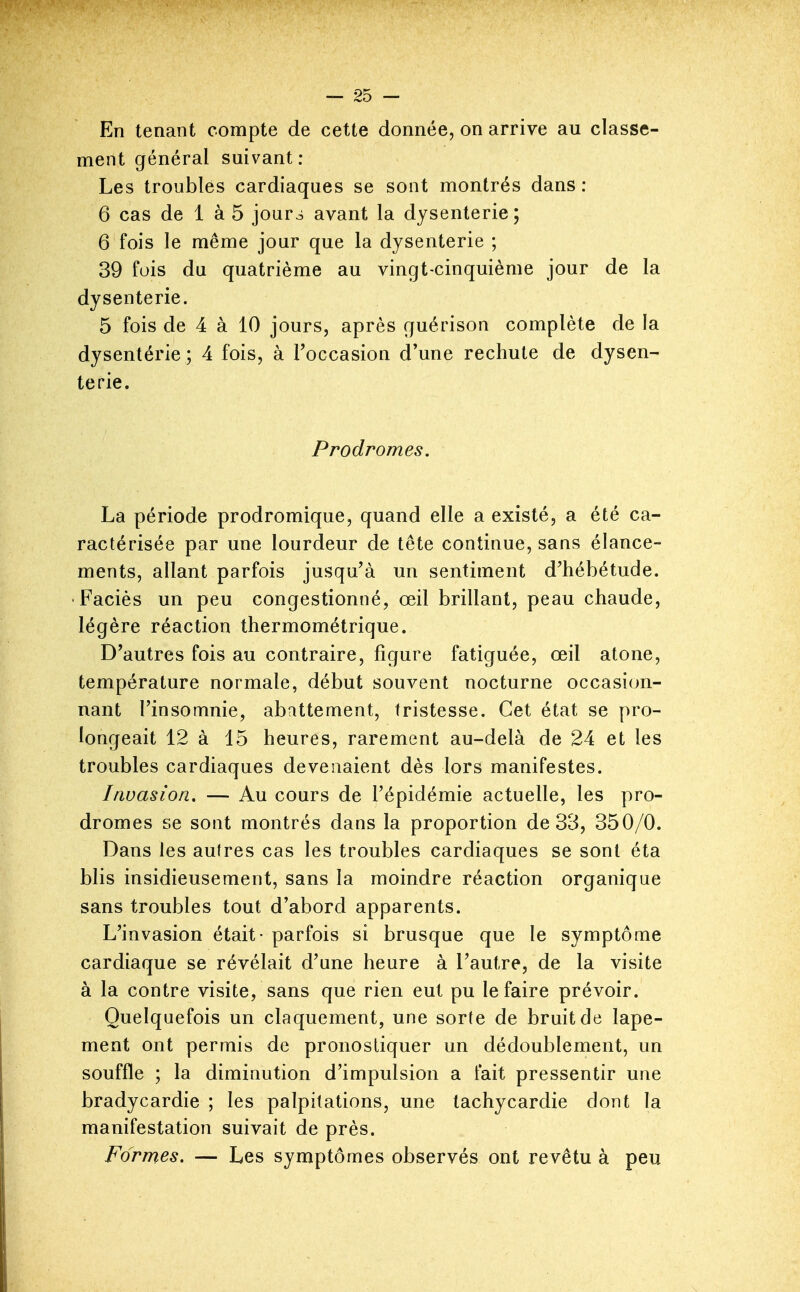 En tenant compte de cette donnée, on arrive au classe- ment général suivant: Les troublés cardiaques se sont montrés dans : 6 cas de 1 à 5 jour^ avant la dysenterie; 6 fois le même jour que la dysenterie ; 39 fois du quatrième au vingt-cinquième jour de la dysenterie. 5 fois de 4 à 10 jours, après guérison complète de la dysentérie ; 4 fois, à Toccasion d'une rechute de dysen- terie. Prodromes. La période prodromique, quand elle a existé, a été ca- ractérisée par une lourdeur de tête continue, sans élance- ments, allant parfois jusqu'à un sentiment d'hébétude. Faciès un peu congestionné, œil brillant, peau chaude, légère réaction thermométrique. D'autres fois au contraire, figure fatiguée, œil atone, température normale, début souvent nocturne occasion- nant l'insomnie, abattement, tristesse. Cet état se pro- longeait 12 à 15 heures, rarement au-delà de 24 et les troubles cardiaques devenaient dès lors manifestes. Invasion, — Au cours de l'épidémie actuelle, les pro- dromes se sont montrés dans la proportion de 33, 350/0. Dans les autres cas les troubles cardiaques se sont éta blis insidieusement, sans la moindre réaction organique sans troubles tout d'abord apparents. L'invasion était - parfois si brusque que le symptôme cardiaque se révélait d'une heure à l'autre, de la visite à la contre visite, sans que rien eut pu le faire prévoir. Quelquefois un claquement, une sorte de bruit de lape- ment ont permis de pronostiquer un dédoublement, un souffle ; la diminution d'impulsion a fait pressentir une bradycardie ; les palpitations, une tachycardie dont la manifestation suivait de près. Formes. — Les symptômes observés ont revêtu à peu