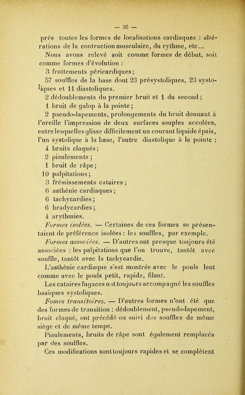 près toutes les formes de localisations cardiaques : alté- rations de la contraction musculaire, du rythme, etc.. Nous avons relevé soit comme formes de début, soit comme formes d'évolution : 3 frottements péricardiques; 57 souffles de la base dont 23 présystoliques, 23 systo- Ifques et 11 diastoliques. 2 dédoublements du premier bruit et 1 du second ; 1 bruit de galop à la pointe ; 2 pseudo-lapements, prolongements du bruit donnant à l'oreille l'impression de deux surfaces souples accolées, entre lesquelles glisse difficilement un courant liquide épais, l'un systolique à la base, l'autre diastolique à la pointe ; 4 bruits claqués ; 2 piaulements ; 1 bruit de râpe ; 10 palpitations; 3 frémissements cataires ; 6 asthénie cardiaques ; 6 tachycardies ; 6 bradycardies ; 4 arythmies. Formes isolées. — Certaines de ces formes se présen- taient de préférence isolées: les souffles, par exemple. Formes associées. — D'autres ont presque toujours été associées : les palpitations que l'on trouve, tantôt avec souffle, tantôt avec la tachycardie. L'asthénie cardiaque s'est montrée avec le pouls lent comme avec le pouls petit, rapide, filant. Les cataires fugaces oattoujours accompagné les souffles basiques systoliques. Fomes transitoires. — D'autres formes n'ont été que des formes de transition: dédoublement, pseudo-lapement, bruit claqué, ont précédé ou suivi des souffles de même siège et de même temps. Piaulements, bruits de râpe sont également remplacés par des souffles. Ces modifications sont toujours rapides et se complètent