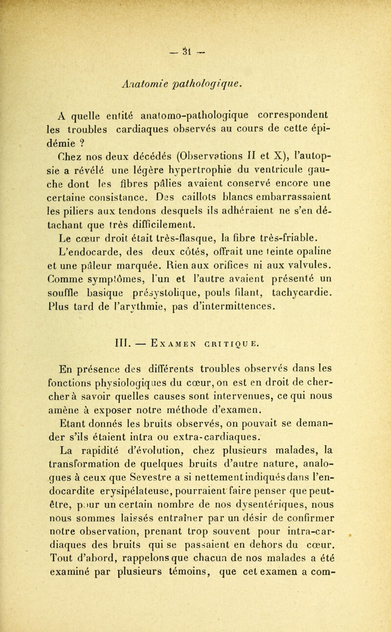 Aaatomie pathologique. A quelle entité anatomo-pathologique correspondent les troubles cardiaques observés au cours de cette épi- démie ? Chez nos deux décédés (Observations H et X), Fautop- sie a révélé une légère hypertrophie du ventricule gau- che dont les fibres pâlies avaient conservé encore une certaine consistance. Des caillots blancs embarrassaient les piliers aux tendons desquels ils adhéraient ne s'en dé- tachant que très difficilement. Le cœur droit était très-flasque, la fibre très-friable. L'endocarde, des deux côtés, offrait une feinte opaline et une pâleur marquée. Rien aux orifices ni aux valvules. Comme sympfômes, lun et l'autre avaient présenté un souffle basique présystoUque, pouls filant, tachycardie. Plus tard de l'arythmie, pas d'intermittences. III. — Examen critique. En présence des différents troubles observés dans les fonctions physiologiques du cœur, on est en droit de cher- cher à savoir quelles causes sont intervenues, ce qui nous amène à exposer notre méthode d'examen. Etant donnés les bruits observés, on pouvait se deman- der s'ils étaient intra ou extra-cardiaques. La rapidité d'évolution, chez plusieurs malades, la transformation de quelques bruits d'autre nature, analo- gues à ceux que Sevestre a si nettement indiqués dans l'en- docardite erysipélateuse, pourraient faire penser que peut- être, p;)ur un certain nombre de nos dysentériques, nous nous sommes laissés entraîner par un désir de confirmer notre observation, prenant trop souvent pour intra-car- diaques des bruits qui se passaient en dehors du cœur. Tout d'abord, rappelons que chacun de nos malades a été examiné par plusieurs témoins, que cet examen a com-