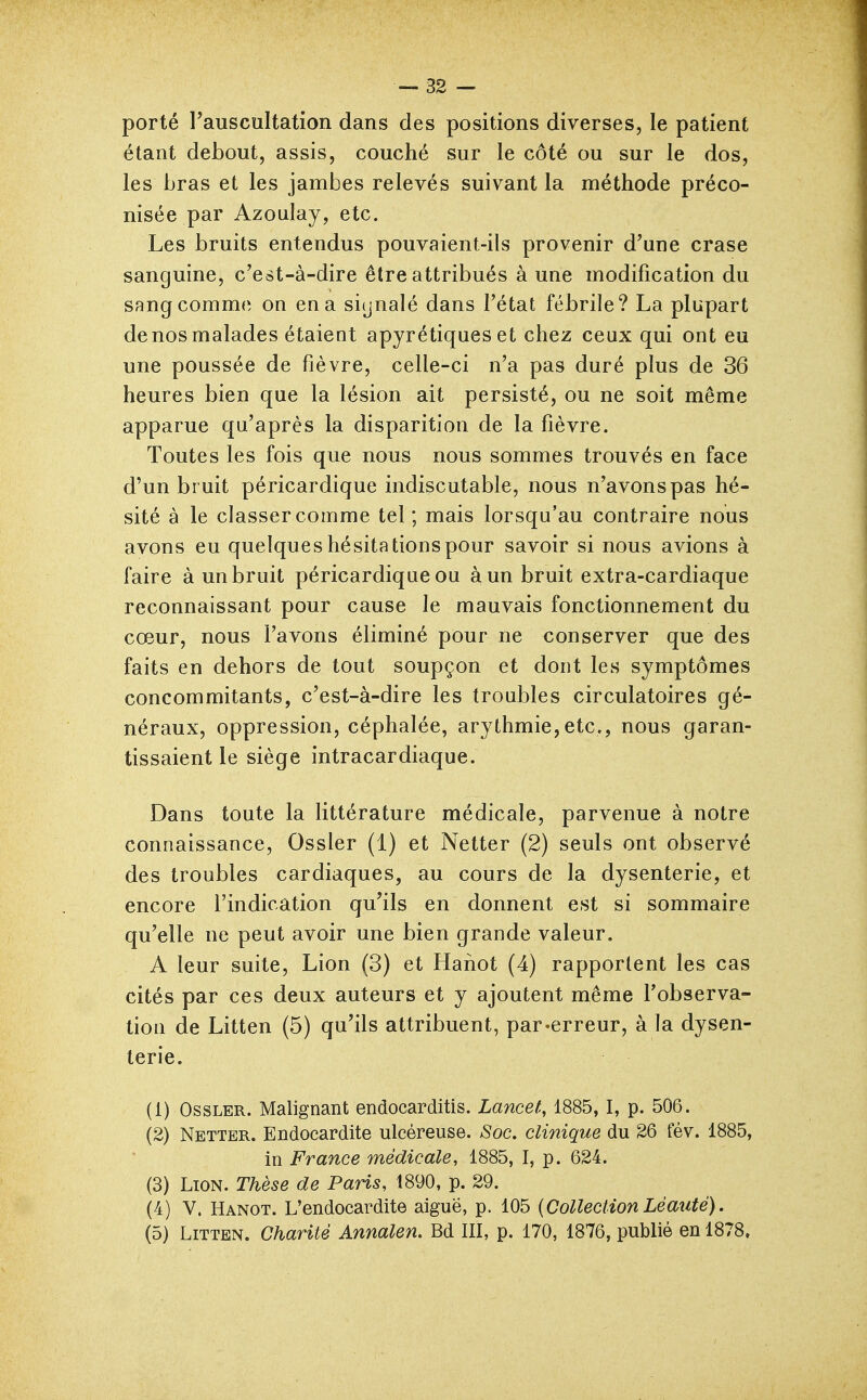 porté l'auscultation dans des positions diverses, le patient étant debout, assis, couché sur le côté ou sur le dos, les bras et les jambes relevés suivant la méthode préco- nisée par Azoulay, etc. Les bruits entendus pouvaient-ils provenir d'une crase sanguine, c'est-à-dire être attribués à une modification du SRug comme on en a siynalé dans l'état fébrile? La plupart de nos malades étaient apyrétiques et chez ceux qui ont eu une poussée de fièvre, celle-ci n'a pas duré plus de 36 heures bien que la lésion ait persisté, ou ne soit même apparue qu'après la disparition de la fièvre. Toutes les fois que nous nous sommes trouvés en face d'un br uit péricardique indiscutable, nous n'avons pas hé- sité à le classer comme tel; mais lorsqu'au contraire nous avons eu quelques hésitations pour savoir si nous avions à faire à un bruit péricardique ou à un bruit extra-cardiaque reconnaissant pour cause le mauvais fonctionnement du cœur, nous l'avons éliminé pour ne conserver que des faits en dehors de tout soupçon et dont les symptômes concommitants, c'est-à-dire les troubles circulatoires gé- néraux, oppression, céphalée, arythmie,etc., nous garan- tissaient le siège intracardiaque. Dans toute la littérature médicale, parvenue à notre connaissance, Ossler (1) et Netter (2) seuls ont observé des troubles cardiaques, au cours de la dysenterie, et encore l'indication qu'ils en donnent est si sommaire qu'elle ne peut avoir une bien grande valeur. A leur suite. Lion (3) et Hahot (4) rapportent les cas cités par ces deux auteurs et y ajoutent même l'observa- tion de Litten (5) qu'ils attribuent, par-erreur, à la dysen- terie. (1) Ossler. Malignant endocarditis. Lancet, 1885,1, p. 506. (2) Netter. Endocardite ulcéreuse. Soc, clinique du 26 fév. 1885, in France médicale, 1885, I, p. 624. (3) Lion. Thèse de Paris, 1890, p. 29. (4) V. Hanot. L'endocardite aiguë, p. 105 {CollectionLèauté). (5) Litten. Charité Annalen, Bd III, p. 170, 1876, publié en 1878,