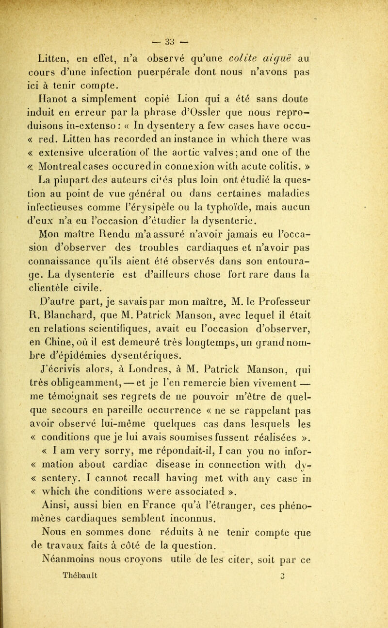 Litten, en effet, n'a observé qu'une colite aiguë au cours d'une infection puerpérale dont nous n'avons pas ici à tenir compte. Hanot a simplement copié Lion qui a été sans doute induit en erreur par la phrase d'Ossler que nous repro- duisons in-extenso : « In dysentery a few cases have occu- « red. Litten has recorded an instance in which there was « extensive ulcération of the aortic valves;and one of the <<. Montréal cases occuredin connexion with acutc colitis. » La plupart des auteurs ci^és plus loin ont étudié la ques- tion au point de vue général ou dans certaines maladies infectieuses comme l'érysipèle ou la typhoïde, mais aucun d'eux n'a eu l'occasion d'étudier la dysenterie. Mon maître Rendu m'a assuré n'avoir jamais eu Pocca- sion d'observer des troubles cardiaques et n'avoir pas connaissance qu'ils aient été observés dans son entoura- ge. La dysenterie est d'ailleurs chose fort rare dans la clientèle civile. D'aufre part, je savais par mon maître, M. le Professeur R. Blanchard, que M. Patrick Manson, avec lequel il était en relations scientifiques^ avait eu l'occasion d'observer, en Chine, où il est demeuré très longtemps, un grand nom- bre d'épidémies dysentériques. J'écrivis alors, à Londres, à M. Patrick Manson, qui très obligeamment, — et je l'en remercie bien vivement — me témoignait ses regrets de ne pouvoir m'être de quel- que secours en pareille occurrence « ne se rappelant pas avoir observé lui-même quelques cas dans lesquels les « conditions que je lui avais soumises fussent réalisées ». « I am very sorry, me répondait-il, I can you no infor- « malion about cardiac disease in connection with dy- « sentery. I cannot recall having met with any case in « which the conditions were associated ». Ainsi, aussi bien en France qu'à l'étranger, ces phéno- mènes cardiaques semblent inconnus. Nous en sommes donc réduits à ne tenir compte que de travaux faits à côté de la question. Néanmoins nous croyons utile de les citer, soit par ce Thêbault 3