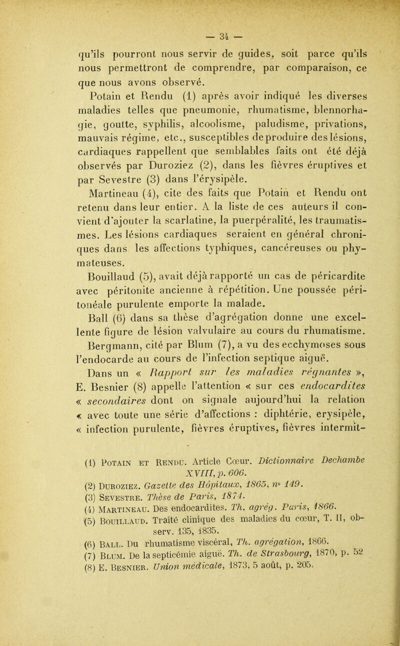 qu'ils pourront nous servir de guides, soit parce qu'ils nous permettront de comprendre, par comparaison, ce que nous avons observé. Potain et Rendu (1) après avoir indiqué les diverses maladies telles que pneumonie, rhumatisme, blennorha- gie, goutte, syphilis, alcoolisme, paludisme, privations, mauvais régime, etc., susceptibles de produire des lésions, cardiaques rappellent que semblables faits ont été déjà observés par Duroziez (2), dans les fièvres éruptives et par Sevestre (3) dans l'érysipèle. Martineau (4), cite des faits que Potain et Rendu ont retenu dans leur entier. A la liste de ces auteurs il con- vient d'ajouter la scarlatine, la puerpéralité, les traumatis- mes. Les lésions cardiaques seraient en général chroni- ques dans les affections typhiques, cancéreuses ou phy- mateuses. Bouillaud (5), avait déjà rapporté un cas de péricardite avec péritonite ancienne à répétition. Une poussée péri- tonéale purulente emporte la malade. Bail (6) dans sa thèse d'agrégation donne une excel- lente figure de lésion valvulaire au cours du rhumatisme. Bergmann, cité par Blum (7), a vu des ecchymoses sous l'endocarde au cours de l'infection septique aiguë. Dans un « Rapport sur les maladies régnantes », E. Besnier (8) appelle l'attention « sur ces endocardites « secondaires dont on signale aujourd'hui la relation « avec toute une série d'affections : diphtérie, erysipèle, « infection purulente, fièvres éruptives, fièvres intermit- (1) Potain et Rendu. Article Cœur. Bictionnaire Dechambe XVm.p. 606. (2) Duroziez. Gazette des Hôpitaux, 1865, n° 149. (3) Sevestre. Thèse de Paris, 1874. (4) Martineau. Des endocardites. Th. agrég. Paris, ^866. (5) Bouillaud. Traité clinique des maladies du cœur, T. Il, ob- serv. 135, i835. (6) Ball. Du rhumatisme viscéral, Th. agrégation, 1866. (7) Blum. De la septicémie aiguë. Th. de Strasbourg, 1870, p. 52 (8) E. Besnier. Union médicale, 1873, 5 août^ p. 205.