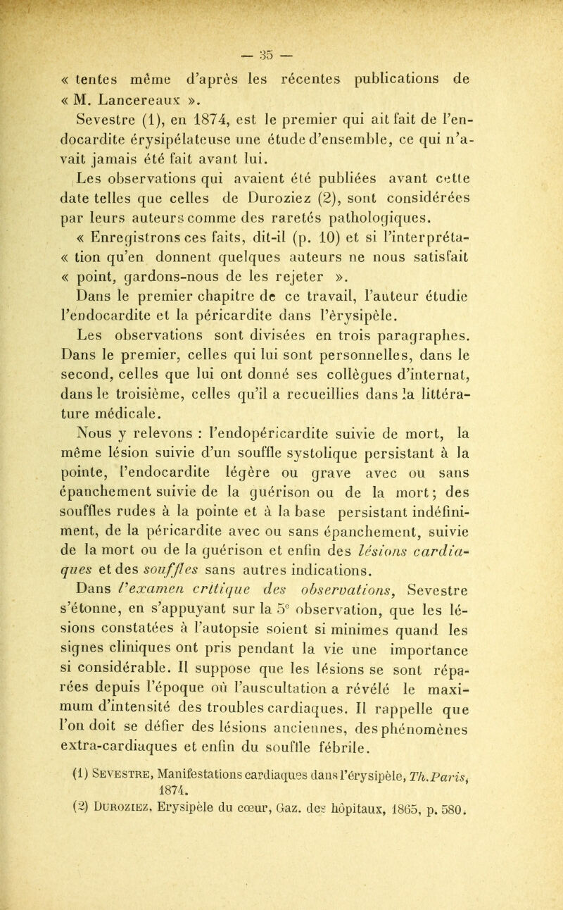 « tentes même d'après les récentes publications de « M. Lan c ère aux ». Sevestre (1), en 1874, est le premier qui ait fait de Fen- docardite érysipélateuse une étude d'ensemble, ce qui n'a- vait jamais été fait avant lui. Les observations qui avaient été publiées avant cette date telles que celles de Duroziez (2), sont considérées par leurs auteurs comme des raretés pathologiques. « Enregistrons ces faits, dit-il (p. 10) et si l'interpréta- « tion qu'en donnent quelques auteurs ne nous satisfait « point, gardons-nous de les rejeter ». Dans le premier chapitre de ce travail, l'auteur étudie Tendocardite et la péricardite dans l'èrysipèle. Les observations sont divisées en trois paragraphes. Dans le premier, celles qui lui sont personnelles, dans le second, celles que lui ont donné ses collègues d'internat, dans le troisième, celles qu'il a recueillies dans la littéra- ture médicale. Nous y relevons : l'endopéricardite suivie de mort, la même lésion suivie d'un souffle systolique persistant à la pointe, l'endocardite légère ou grave avec ou sans épanchement suivie de la guérison ou de la mort; des souffles rudes à la pointe et à la base persistant indéfini- ment, de la péricardite avec ou sans épanchement, suivie de la mort ou de la guérison et enfm des lésions cardia- ques et des souffles sans autres indications. Dans Vexameii critique des observations, Sevestre s'étonne, en s'appuyant sur la 5 observation, que les lé- sions constatées à l'autopsie soient si minimes quand les signes cliniques ont pris pendant la vie une importance si considérable. Il suppose que les lésions se sont répa- rées depuis l'époque où l'auscultation a révélé le maxi- mum d'intensité des troubles cardiaques. Il rappelle que l'on doit se défier des lésions anciennes, des phénomènes extra-cardiaques et enfm du souffle fébrile. (1) Sevestre, Manifestations cardiaques dansTérysipèle, Tk.Paris^ 1874. (2) Duroziez, Erysipèle du cœur, Gaz. des liôpitaux, 1865, p. 580.