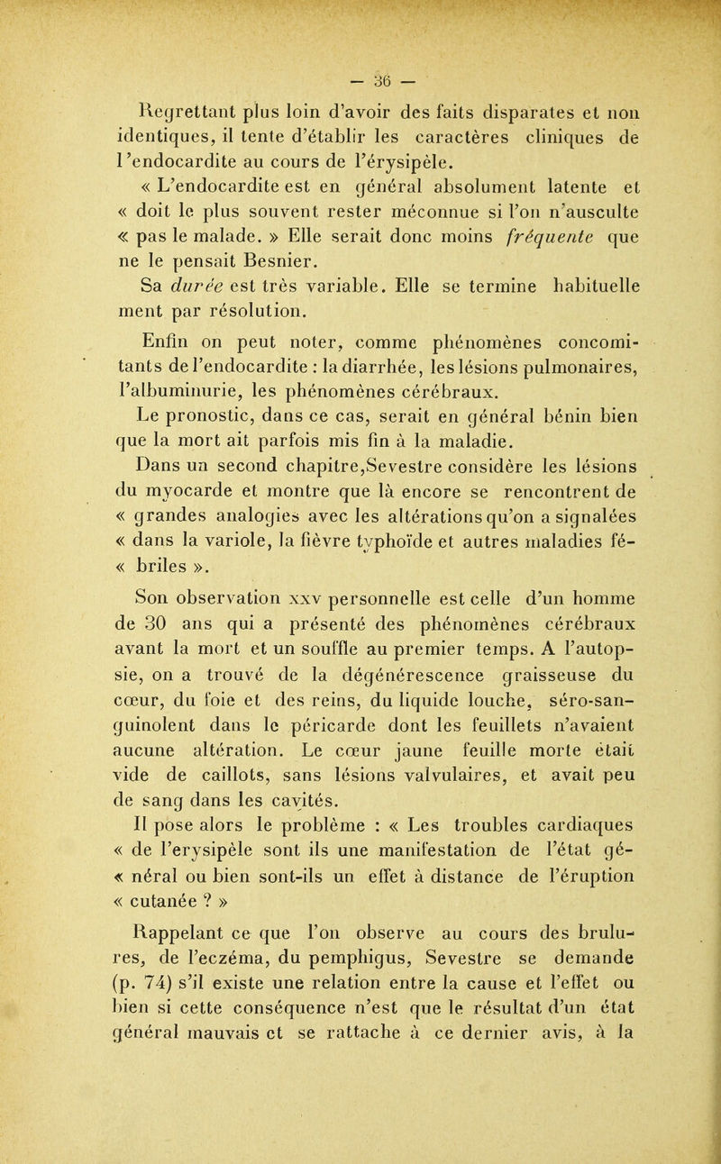 Regrettant plus loin d'avoir des faits disparates et non identiques, il tente d'établir les caractères cliniques de l'endocardite au cours de Térysipèle. « L'endocardite est en général absolument latente et « doit le plus souvent rester méconnue si l'on n'ausculte « pas le malade. » Elle serait donc moins fréquente que ne le pensait Besnier. Sa durée est très variable. Elle se termine habituelle ment par résolution. Enfin on peut noter, comme phénomènes concomi- tants de l'endocardite : la diarrhée, les lésions pulmonaires, l'albuminurie, les phénomènes cérébraux. Le pronostic, dans ce cas, serait en général bénin bien que la mort ait parfois mis fm à la maladie. Dans un second chapitre,Sevestre considère les lésions du myocarde et montre que là encore se rencontrent de « grandes analogies avec les altérations qu'on a signalées « dans la variole, la fièvre typhoïde et autres maladies fé- « briles ». Son observation xxv personnelle est celle d'un homme de 30 ans qui a présenté des phénomènes cérébraux avant la mort et un souffle au premier temps. A l'autop- sie, on a trouvé de la dégénérescence graisseuse du cœur, du foie et des reins, du liquide louche, séro-san- guinolent dans le péricarde dont les feuillets n'avaient aucune altération. Le cœur jaune feuilie morte était vide de caillots, sans lésions valvulaires, et avait peu de sang dans les cavités. Il pose alors le problème : « Les troubles cardiaques « de l'erysipèle sont ils une manifestation de l'état gé- « néral ou bien sont-ils un efl'et à distance de l'éruption « cutanée ? » Rappelant ce que l'on observe au cours des brûlu- res, de l'eczéma, du pemphigus, Sevestre se demande (p. 74) s'il existe une relation entre la cause et l'effet ou bien si cette conséquence n'est que le résultat d'un état général mauvais et se rattache à ce dernier avis, à la