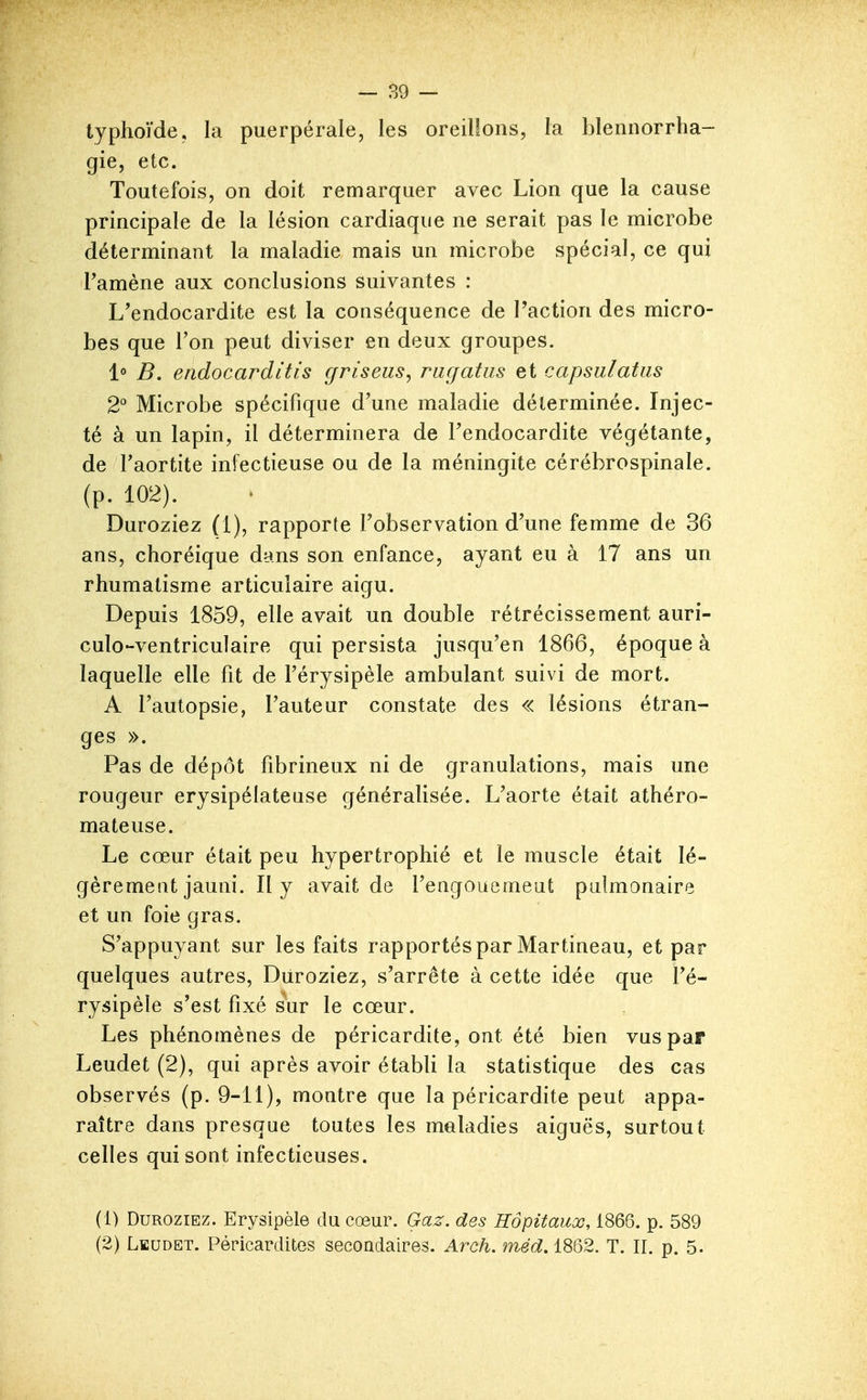 typhoïde, la puerpérale, les oreillons, la blennorrha- gie, etc. Toutefois, on doit remarquer avec Lion que la cause principale de la lésion cardiaque ne serait pas le microbe déterminant la maladie mais un microbe spécial, ce qui Famène aux conclusions suivantes : L'endocardite est la conséquence de l'action des micro- bes que Ton peut diviser en deux groupes. 1° B. endocarditis griseus, ragatiis et capsulatiis 2 Microbe spécifique d'une maladie déterminée. Injec- té à un lapin, il déterminera de l'endocardite végétante, de Taortite infectieuse ou de la méningite cérébrospinale, (p. 102). Duroziez (1), rapporte l'observation d'une femme de 36 ans, choréique dans son enfance, ayant eu à 17 ans un rhumatisme articulaire aigu. Depuis 1859, elle avait un double rétrécissement auri- culo-ventriculaire qui persista jusqu'en 1866, époque à laquelle elle fît de l'érysipèle ambulant suivi de mort. A l'autopsie, l'auteur constate des « lésions étran- ges ». Pas de dépôt fîbrineux ni de granulations, mais une rougeur erysipélateuse généralisée. L'aorte était athéro- mateuse. Le cœur était peu hypertrophié et le muscle était lé- gèrement jauni. Il y avait de l'engouemeut pulmonaire et un foie gras. S'appuyant sur les faits rapportés par Martineau, et par quelques autres, Diiroziez, s'arrête à cette idée que l'é- rysipèle s'est fixé iuv le cœur. Les phénomènes de péricardite, ont été bien vus par Leudet (2), qui après avoir établi la statistique des cas observés (p. 9-11), montre que la péricardite peut appa- raître dans presque toutes les maladies aiguës, surtout celles qui sont infectieuses. (1) Duroziez. Erysipèle du cœur. Gaz. des Hôpitaux, 1866. p. 589 (2) Leudet. Péricardites secondaires. Arch. méd. 1862. T. II. p. 5.