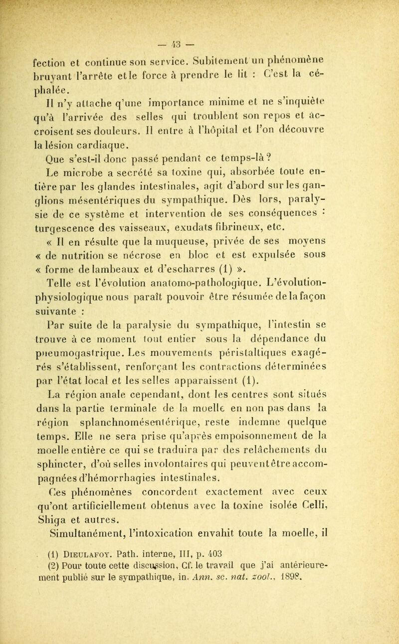 — /i3 — fection et continue son service. Subitement un phénomène bruyant l'arrête et le force à prendre le lit : C'est la cé- phalée. Il n'y attache q'une importance minime et ne s'inquiète qu'à l'arrivée des selles qui troublent son repos et âc- croisent ses douleurs. Il entre à l'hôpital et l'on découvre la lésion cardiaque. Que s'est-il donc passé pendant ce temps-là? Le microbe a sécrété sa toxine qui, absorbée toute en- tière par les glandes intestinales, agit d'abord sur les gan- glions mésentériques du sympathique. Dès lors, paraly- sie de ce système et intervention de ses conséquences • turgescence des vaisseaux, exudats fibrineux, etc. « Il en résulte que la muqueuse, privée de ses moyens « de nutrition se nécrose en bloc et est expulsée sous « forme de lambeaux et d'escharres (1) ». Telle est l'évolution anatomo-pathoîogique. L'évolution- physiologique nous paraît pouvoir être résumée de la façon suivante : Par suite de la paralysie du sympathique, l'intestin se trouve à ce moment tout entier sous la dépendance du pneumogastrique. Les mouvements péristaltiques exagé- rés s'établissent, renforçant les contractions déterminées par l'état local et les selles apparaissent (1). La région anale cependant, dont les centres sont situés dans la partie terminale de la moelle en non pas dans la région splanchnomése-nlériqae, reste indemne quelque temps. Elle ne sera prise qu'après empoisonnement de la moelle entière ce qui se traduira par des relâchements du sphincter, d'où selles involontaires qui peuvent être accom- pagnées d'hémorrhagies intestinales. Ces phénomènes concordent exactement avec ceux qu'ont artificiellement obtenus avec la toxine isolée Celli, Shiga et autres. Simultanément, l'intoxication envahit toute la moelle, il . (1) DiEULAFOY. Path. interne, III, p. 403 (2) Pour toute cette discussion, Cf. le travail que j'ai antérieure- ment publié sur le sympathique, in. Ann. se. nat. zool., 1898.