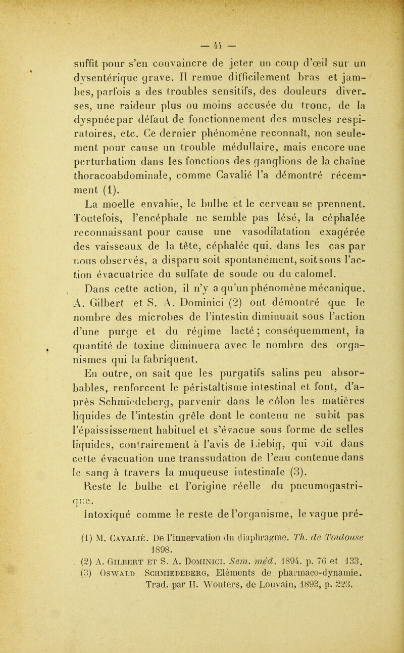— 41 — suffit pour s'en convaincre de jeter un coup d'œil sur un dysentérique grave. Il remue difficilement bras et jam- bes, parfois a des troubles sensitifs, des douleurs diver- ses, une raideur plus ou moins accusée du tronc, de la dyspnée par défaut de fonctionnement des muscles respi- ratoires, etc. Ce dernier phénomène reconnaît, non seule- ment pour cause un trouble médullaire, mais encore une perturbation dans les fonctions des ganglions de la chaîne thoracoabdominale, comme Cavalié l'a démontré récem- ment (1). La moelle envahie, le bulbe et le cerveau se prennent. Toutefois, l'encéphale ne semble pas lésé, la céphalée reconnaissant pour cause une vasodilatation exagérée des vaisseaux de la tête, céphalée qui, dans les cas par rious observés, a disparu soit spontanément, soit sous l'ac- tion évacuatrice du sulfate de soude ou du calomel. Dans cette action, il n'y a qu'un phénomène mécanique. A. Gilbert et S. A. Dominici (2) ont démontré que le nombre des microbes de l'intestin diminuait sous l'action d'une purge et du régime lacté ; conséquemment, la quantité de toxine diminuera avec le nombre des orga- nismes qui la fabriquent. En outre, on sait que les purgatifs salins peu absor- bables, renforcent le péristaltisme intestinal et font, d'a- près Schmip.deberg, parvenir dans le côlon les matières liquides de l'intestin grêle dont le contenu ne subit pas l'épaississement habituel et s'év^acue sous forme de selles liquides, contrairement à l'avis de Liebig, qui voit dans cette évacuation une transsudation de l'eau contenue dans le sang à travers la muqueuse intestinale (3). Reste le bulbe et l'origine réelle du pneumogastri- que. Intoxiqué comme le reste de l'organisme, le vague pré- (1) M. Gavaljé. De l'innervation du diaphragme. Th. de Toulouse 4898. , (2) A. Gilbert et S. A. Dominici. Sem. méd. 1894. p, 76 et 133. (3) OswALD ScHMiEDEBERG, Eléments de pharmaco-dynamie. Trad. par H. Wouters, de Louvain, 1893, p. 223.