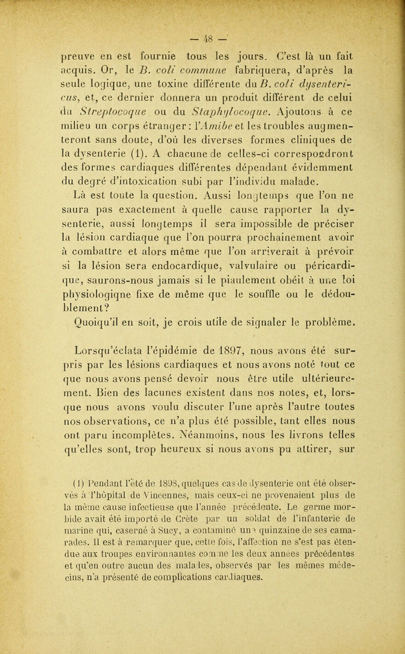 preuve en est fournie tous les jours. C'est là un fait acquis. Or, le B. coli commune fabriquera, d'après la seule logique, une toxine différente àxiB.coli dysenteri- cus, et, ce dernier donnera un produit différent de celui du Streptocoque ou du Staphiflocoque. Ajoutons à ce milieu un corps étranger: Y Amibe et les troubles augmen- teront sans doute, d'où les diverses formes cliniques de la dysenterie (1). A chacune de celles-ci correspoedront des formes cardiaques différentes dépendant évidemment du degré d'intoxication subi par l'individu malade. Là est toute la question. Aussi longtemps que l'on ne saura pas exactement à quelle cause rapporter la dy- senterie, aussi longtemps il sera impossible de préciser la lésion cardiaque que l'on pourra prochainement avoir à combattre et alors même que l'on arriverait à prévoir si la lésion sera endocardique, valvulaire ou péricardi- que, saurons-nous jamais si le piaulement obéit à une loi physiologique fixe de même que le souffle ou le dédou- blement? Quoiqu'il en soit, je crois utile de signaler le problème. Lorsqu'éclata l'épidémie de 1897, nous avons été sur- pris par les lésions cardiaques et nous avons noté tout ce que nous avons pensé devoir nous être utile ultérieure- ment. Bien des lacunes existent dans nos notes, et, lors- que nous avons voulu discuter l'une après l'autre toutes nos observations, ce n'a plus été possible, tant elles nous ont paru incomplètes. Néanmoins, nous les livrons telles qu'elles sont, trop heureux si nous avons pu attirer, sur (1) Pendant l'été de 1898, cxuelcxues cas de dysenterie ont été obser- vés à l'hôpital de Vincennes, mais ceux-ci ne provenaient plus de la même cause infectieuse que l'année précédente. Le germe mor- bide avait été importé de Crète par un soldat de l'infanterie de marine qui, caserné à Sucy, a contamine un^. quinzaine de ses cama- rades. 11 est à remarquer que, cetle fois, l'affection ne s'est pas éten- due aux troupes environnantes comme les deux années précédentes et qu'en outre aucun des malades, observés par les mêmes méde- cins, n'a présenté de complications cardiaques.