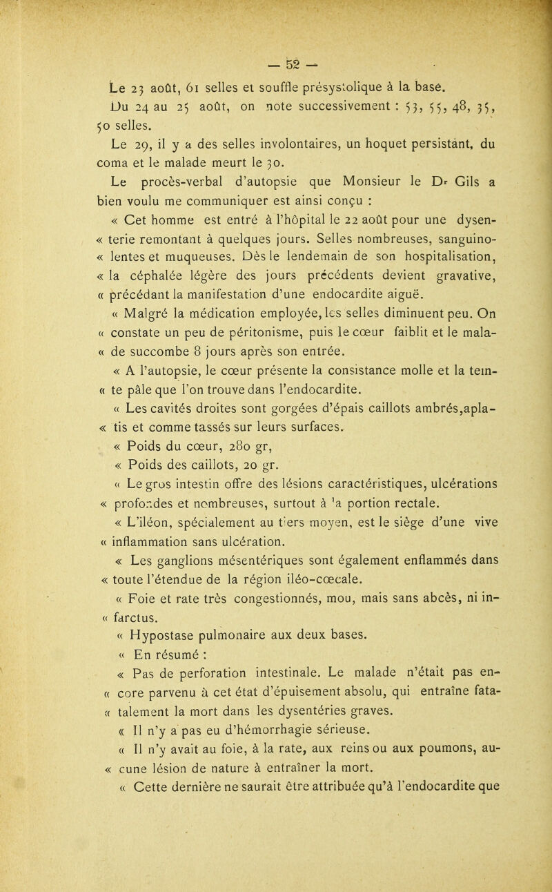 Le 23 août, 6i selles et souffle présyslolique à la base. Du 24 au 25 août, on note successivement: 53, 55,48, 35, 50 selles. Le 29, il y a des selles involontaires, un hoquet persistant, du coma et le malade meurt le 30. Le procès-verbal d'autopsie que Monsieur le Dr Gils a bien voulu me communiquer est ainsi conçu : « Cet homme est entré à l'hôpital le 22 août pour une dysen- « terie remontant à quelques jours. Selles nombreuses, sanguino- « lentes et muqueuses. Dès le lendemain de son hospitalisation, « la céphalée légère des jours précédents devient gravative, (( précédant la manifestation d'une endocardite aiguë. « Malgré la médication employée, les selles diminuent peu. On « constate un peu de péritonisme, puis le cœur faiblit et le mala- « de succombe 8 jours après son entrée. « A l'autopsie, le cœur présente la consistance molle et la tem- « te pâle que l'on trouve dans l'endocardite. « Les cavités droites sont gorgées d'épais caillots ambrés,apla- « tis et comme tassés sur leurs surfaces. « Poids du cœur, 280 gr, « Poids des caillots, 20 gr. « Le gros intestin offre des lésions caractéristiques, ulcérations « profondes et nombreuses, surtout à portion rectale. « L'iléon, spécialement au tiers moyen, est le siège d'une vive « inflammation sans ulcération. « Les ganglions mésentériques sont également enflammés dans « toute l'étendue de la région iléo-cœcale. « Foie et rate très congestionnés, mou, mais sans abcès, ni in- (( farctus. « Hypostase pulmonaire aux deux bases. « En résumé : « Pas de perforation intestinale. Le malade n'était pas en- ({ core parvenu à cet état d'épuisement absolu, qui entraîne fata- (( talement la mort dans les dysentéries graves. (( Il n'y a pas eu d'hémorrhagie sérieuse. (( Il n'y avait au foie, à la rate, aux reins ou aux poumons, au- « cune lésion de nature à entraîner la mort. « Cette dernière ne saurait être attribuée qu'à l'endocardite que