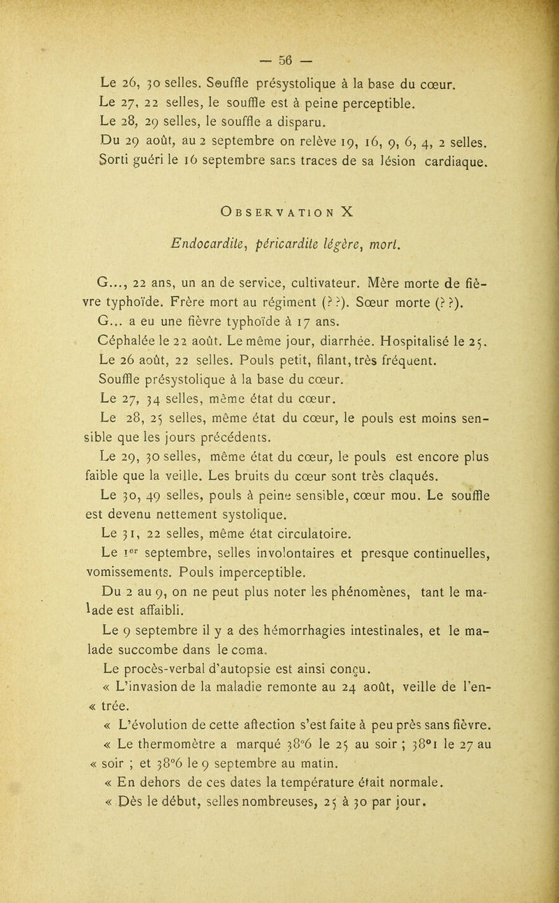 Le 26, 30 selles. Seuffle présystolique à la base du cœur. Le 27, 22 selles, le souffle est à peine perceptible. Le 28^ 29 selles, le souffle a disparu. Du 29 août, au 2 septembre on relève 19, 16, 9, 6, 4, 2 selles. Sorti guéri le 16 septembre sans traces de sa lésion cardiaque. Observation X Endocardite^ péricardite légère^ mort. G..., 22 ans, un an de service, cultivateur. Mère morte de fiè- vre typhoïde. Frère mort au régiment (? ?). Sœur morte (? ?). G.,, a eu une fièvre typhoïde à 17 ans. Céphalée le 22 août. Le même jour, diarrhée. Hospitalisé le 25. Le 26 août, 22 selles. Pouls petit, filant, très fréquent. Souffle présystolique à la base du cœur. Le 27, 34 selles, même état du cœur. Le 28, 25 selles, même état du cœur, le pouls est moins sen- sible que les jours précédents. Le 29, 30 selles, même état du cœur, le pouls est encore plus faible que la veille. Les bruits du cœur sont très claqués. Le 30, 49 selles, pouls à peine sensible, cœur mou. Le souffle est devenu nettement systolique. Le 31, 22 selles, même état circulatoire. Le septembre, selles involontaires et presque continuelles, vomissements. Pouls imperceptible. Du 2 au 9, on ne peut plus noter les phénomènes, tant le ma- lade est affaibli. Le 9 septembre il y a des hémorrhagies intestinales, et le ma- lade succombe dans le coma. Le procès-verbal d'autopsie est ainsi conçu. « L'invasion de la maladie remonte au 24 août, veille de l'en- « trée. « L'évolution de cette afiection s'est faite à peu près sans fièvre. « Le thermomètre a marqué ^Q°6 le 25 au soir ; 38**! le 27 au « soir ; et 38°6 le 9 septembre au matin. « En dehors de ces dates la température était normale. « Dès le début, selles nombreuses, 25 à 30 par jour.