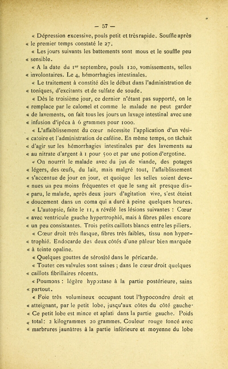 « Dépression excessive, pouls petit et très rapide. Souffle après « le premier temps constaté le 27, « Les jours suivants les battements sont mous et le souffle peu « sensible. « A la date du i^* septembre, pouls 120, vomissements, selles « involontaires. Le 4, hémorrhagies intestinales. « Le traitement à constité dès le début dans l'administration de « toniques, d'excitants et de sulfate de soude. « Dès le troisième jour, ce dernier n'étant pas supporté, on le « remplace par le calomel et comme le malade ne peut garder <L de lavements, on fait tous les jours un lavage intestinal avec une « infusion d'ipéca à 6 grammes pour 1000. « L'afl'aiblissement du cœur nécessite l'application d'un vési- « catoire et l'administration de caféine. En même temps, on tâchait « d'agir sur les hémorrhagies intestinales par des lavements au « au nitrate d'argent à i pour 500 et par uné potion d'ergotine. «' On nourrit le malade avec du jus de viande, des potages « légers, des œufs, du lait, mais malgré tout, l'aflaiblissement « s'accentue de jour en jour, et quoique les selles soient deve- « nues un peu moins fréquentes et que le sang ait presque dis- « paru, le malade, après deux jours d'agitation vive, s'est éteint « doucement dans un coma qui a duré à peine quelques heures. « L'autopsie, faite le 11, a révélé les lésions suivantes : Cœur « avec ventricule gauche hypertrophié, mais à fibres pâles encore « un peu consistantes. Trois petits caillots blancs entre les piliers. « Cœur droit très flasque, fibres très faibles, tissu non hyper- « trophié. Endocarde des deux côtés d'une pâleur bien marquée « à teinte opaline. « Quelques gouttes de sérosité dans le péricarde. « Toutes ces valvules sont saines ; dans le cœur droit quelques « caillots fibrillaires récents. « Poumons : légère hypostase à la partie postérieure, sains « partout. « Foie très volumineux occupant tout l'hypocondre droit et « atteignant, par le petit lobe, jusqu'aux côtes du côté gauche* « Ce petit lobe est mince et aplati dans la partie gauche. Poids « total: 2 kilogrammes 20 grammes. Couleur rouge foncé avec « marbrures jaunâtres à la partie inférieure et moyenne du lobe