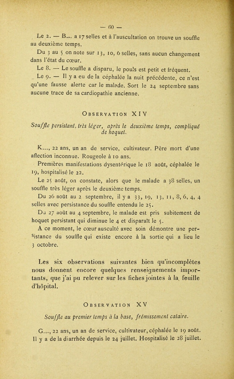 Le 2. — B... a 17 selles et à l'auscultation on trouve un souffle au deuxième temps. Du 3 au 5 on note sur 13, 10, 6 selles, sans aucun changement dans l'état du cœur. Le 8. — Le souffle a disparu, le pouls est petit et fréquent. Le 9. — Il y a eu de la céphalée la nuit précédente, ce n'est qu'une fausse alerte car le malade. Sort le 24 septembre sans aucune trace de sa cardiopathie ancienne. Observation XIV Souffle persistant, très léger, après le deuxième temps, compliqué de hoquet. K..., 22 ans, un an de service, cultivateur. Père mort d'une affection inconnue. Rougeole à 10 ans. Premières manifestations dysentt^rique le 18 août, céphalée le 19, hospitalisé le 22. Le 25 août, on constate, alors que le malade a 38 selles, un souffle très léger après le deuxième temps. Du 26 août au 2 septembre, il y a 33,19, 13, ii, 8, 6, 4, 4 selles avec persistance du souffle entendu le 25. Du 27 août au 4 septembre, le malade est pris subitement de hoquet persistant qui diminue le 4 et disparaît le 5. A ce moment, le cœur ausculté avec soin démontre une per- sistance du souffle qui existe encore à la sortie qui a lieu le 3 octobre. Les six observations suivantes bien qu'incomplètes nous donnent encore quelques renseignements impor- tants, que j'ai pu relever sur les fiches jointes à la feuille d'hôpital. ObservationXV Souffle au premier temps à la base, frémissement cataire. G..., 22 ans, un an de service, cultivateur, céphalée le 19 août. Il y a de la diarrhée depuis le 24 juillet. Hospitalisé le 26 juillet.