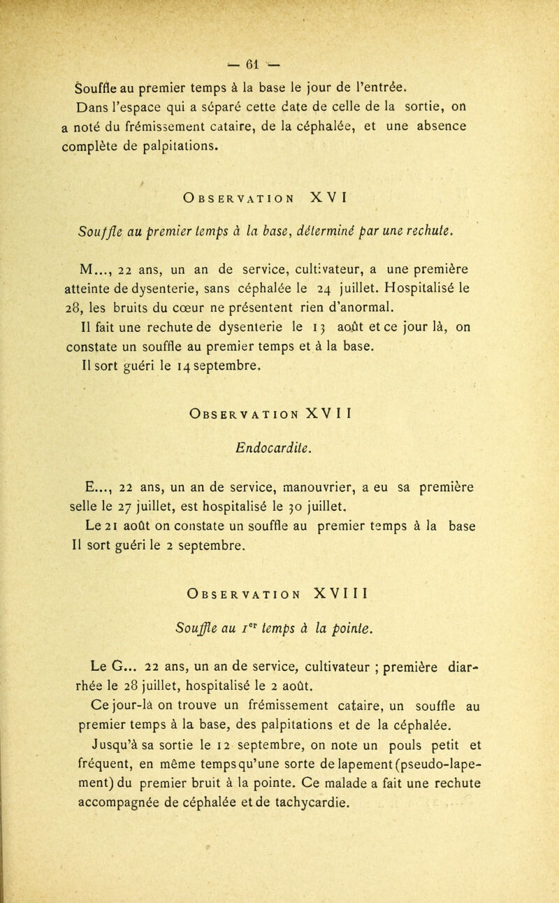 Souffle au premier temps à la base le jour de rentrée. Dans l'espace qui a séparé cette date de celle de la sortie, on a noté du frémissement cataire, de la céphalée, et une absence complète de palpitations. O B s ER VAT I ON XVI Souffle au premier temps à la base, déterminé par une rechute. M..., 22 ans, un an de service, cultivateur, a une première atteinte de dysenterie, sans céphalée le 24 juillet. Hospitalisé le 28, les bruits du cœur ne présentent rien d'anormal. Il fait une rechute de dysenterie le 13 août et ce jour là, on constate un souffle au premier temps et à la base. Il sort guéri le 14 septembre. Observation XVII Endocardite. E..., 22 ans, un an de service, manouvrier, a eu sa première selle le 27 juillet, est hospitalisé le 30 juillet. Le 21 août on constate un souffle au premier temps à la base Il sort guéri le 2 septembre. Observation XVIII Souffle au i^ temps à la pointe. Le G... 22 ans, un an de service, cultivateur ; première diar- rhée le 28 juillet, hospitalisé le 2 août. Ce jour-là on trouve un frémissement cataire, un souffle au premier temps à la base, des palpitations et de la céphalée. Jusqu'à sa sortie le 12 septembre, on note un pouls petit et fréquent, en même temps qu'une sorte de lapement (pseudo-lape- ment) du premier bruit à la pointe. Ce malade a fait une rechute accompagnée de céphalée et de tachycardie.