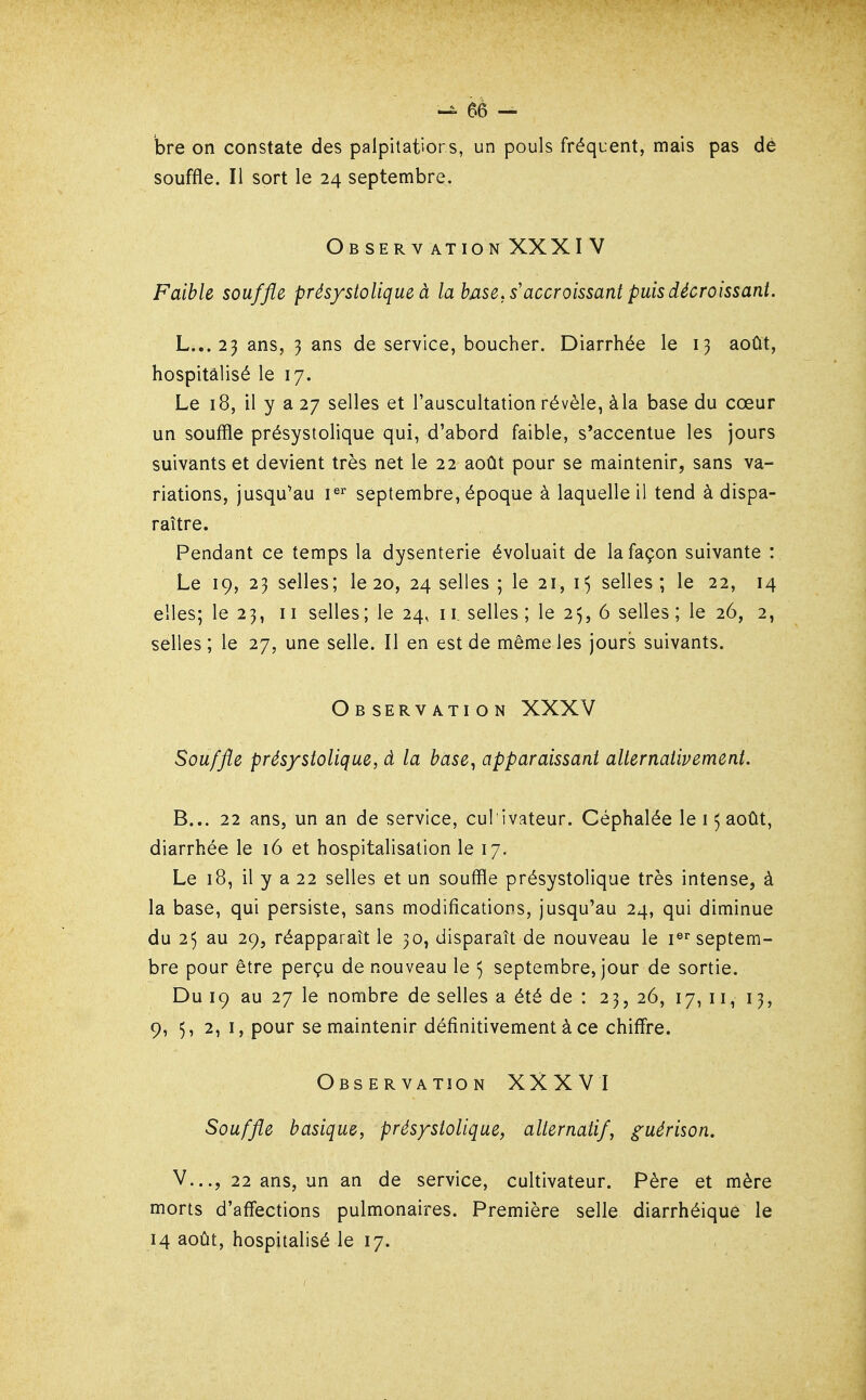 bre on constate des palpitations, un pouls fréquent, mais pas dé souffle. Il sort le 24 septembre. ObSERV ATION XXXI V Faible souffle prés/stolique à la base, s'accroissant puis décroissant. L... 25 ans, 3 ans de service, boucher. Diarrhée le 13 août, hospitalisé le 17. Le 18, il y a 27 selles et l'auscultation révèle, àla base du cœur un souffle présystolique qui, d'abord faible, s'accentue les jours suivants et devient très net le 22 août pour se maintenir, sans va- riations, jusqu^au P'^ septembre, époque à laquelle il tend à dispa- raître. Pendant ce temps la dysenterie évoluait de la façon suivante : Le 19, 23 selles; le 20, 24 selles ; le 21, selles; le 22, 14 elles; le 23, 11 selles ; le 24, 11, selles ; le 25, 6 selles ; le 26, 2, selles; le 27, une selle. Il en est de même les jours suivants. Observation XXXV Souffle présystolique, à la base^ apparaissant alternativement. B... 22 ans, un an de service, cul ivateur. Céphalée le 15 août, diarrhée le 16 et hospitalisation le 17. Le 18, il y a 22 selles et un souffle présystolique très intense, à la base, qui persiste, sans modifications, jusqu'au 24, qui diminue du 25 au 29, réapparaît le 30, disparaît de nouveau le i®''septem- bre pour être perçu de nouveau le ^ septembre, jour de sortie. Du 19 au 27 le nombre de selles a été de : 23, 26, 17, 11, 13, 9, 5, 2, I, pour se maintenir définitivement à ce chiffre. Observation XXXVI Souffle basique, présystolique, alternatif, guérison. V..., 22 ans, un an de service, cultivateur. Père et mère morts d'affections pulmonaires. Première selle diarrhéique le