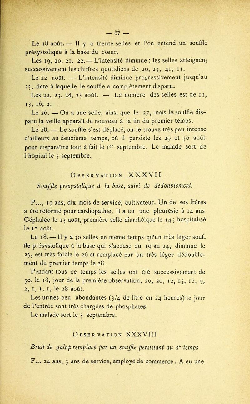 Le 18 août.— Il y a trente selles et Ton entend un souffle présystolique à la base du cœur. Les 19, 20, 21, 22.— L'intensité diminue; les selles atteignent successivement les chiffres quotidiens de 20, 23, 41, 11. Le 22 août. — L'intensité diminue progressivement jusqu'au 25, date à laquelle le souffle a complètement disparu. Les 22, 23, 24, 25 août. — Le nombre des selles est de 11, 13, 16, 2. Le 26. — On a une selle, ainsi que le 27, mais le souffle dis- paru la veille apparaît de nouveau à la fin du premier temps. Le 28. — Le souffle s'est déplacé, on le trouve très peu intense d'ailleurs au deuxième temps, où il persiste les 29 et 30 août pour disparaître tout à fait le i® septembre. Le malade sort de l'hôpital le 5 septembre. Observation XXXVII Souffle présystolique d la base, suivi de dédoublement. P..., 19 ans, dix mois de service, cultivateur. Un de ses frères a été réformé pour cardiopathie. Il a eu une pleurésie à 14 ans Céphalée le 15 août, première selle diarrhéique le 14 ; hospitalisé le 17 aoûi. Le 18.— Il y a 30 selles en même temps qu'un très léger souf- fle présystolique à la base qui s'accuse du 19 au 24, diminue le 25, est très faible le 26 et remplacé par un très léger dédouble- ment du premier temps le 28. Pendant tous ce temps les selles ont été successivement de 30, le 18, jour de la première observation, 20, 20, 12, 15, 12, 9, 2, I, I, I, le 28 août. Les urines peu abondantes (3/4 de litre en 24 heures) le jour de l'entrée sont très chargées de phosphates. Le malade sort le 5 septembre. Observation XXXVIII Bruit de galop remplacé par un souffle persistant au 2* temps F... 24 ans, 3 ans de service, employé de commerce. A eu une