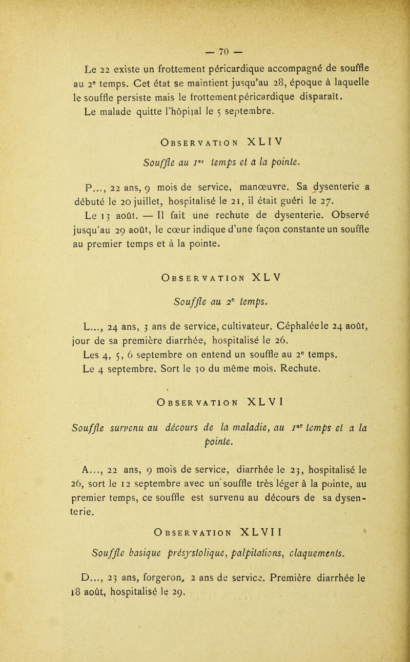 Le 22 existe un frottement péricardique accompagné de souffle au 2« temps. Cet état se maintient jusqu'au 28, époque à laquelle le souffle persiste mais le frottement péricardique disparaît. Le malade quitte l'hôpiial le 5 septembre. Observation XLIV Souffle au temps et a la pointe. P..., 22 ans, 9 mois de service, manœuvre. Sa dysenterie a débuté le 20 juillet, hospitalisé le 21, il était guéri le 27. Le 13 août. — Il fait une rechute de dysenterie. Observé jusqu'au 29 août, le cœur indique d'une façon constante un souffle au premier temps et à la pointe. Observation XLV Souffle au 2^ temps. L..., 24 ans, 3 ans de service, cultivateur. Céphaléele 24 août, jour de sa première diarrhée, hospitalisé le 26. Les 4, 5, 6 septembre on entend un souffle au 2^ temps. Le 4 septembre. Sort le 30 du même mois. Rechute. Observation XLVI Souffle survenu au décours de la maladie, au /«^ temps et a la pointe. A..., 22 ans, 9 mois de service, diarrhée le 23, hospitalisé le 26, sort le 12 septembre avec un'souffle très léger à la pointe, au premier temps, ce souffle est survenu au décours de sa dysen- terie. Observation XLVIÏ Souffle basique prés/stolique, palpitations^ claquements. D..., 23 ans, forgeron^ 2 ans de service. Première diarrhée le