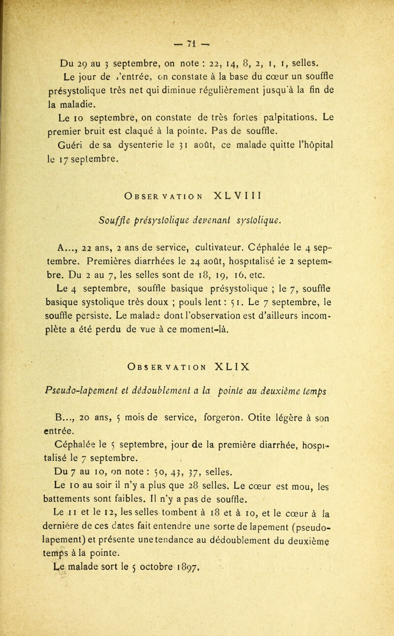 Du 29 au 3 septembre, on note : 22, 14, 8, 2, i, i, selles. Le jour de l'entrée, on constate à la base du cœur un souffle présystolique très net qui diminue régulièrement jusqu'à la fin de la maladie. Le 10 septembre, on constate de très fortes palpitations. Le premier bruit est claqué à la pointe. Pas de souffle. Guéri de sa dysenterie le 31 août, ce malade quitte l'hôpital le 17 septembre. Observation XLVIII Souffle présystolique devenant systolique. A. .., 22 ans, 2 ans de service, cultivateur. Céphalée le 4 sep- tembre. Premières diarrhées le 24 août, hospitalisé le 2 septem- bre. Du 2 au 7, les selles sont de 18, 19, 16, etc. Le 4 septembre, souffle basique présystolique ; le 7, souffle basique systolique très doux ; pouls lent : 51. Le 7 septembre, le souffle persiste. Le malade dont l'observation est d'ailleurs incom- plète a été perdu de vue à ce moment-là. Observation XLIX Pseudo-lapement et dédoublement a la pointe au deuxième temps B. .., 20 ans, 5 mois de service, forgeron. Otite légère à son entrée. Céphalée le 5 septembre, jour de la première diarrhée, hospi- talisé le 7 septembre. Du 7 au 10, on note : ^o, 43, 37, selles. Le 10 au soir il n'y a plus que 28 selles. Le cœur est mou, les battements sont faibles. Il n'y a pas de souffle. Le 11 et le 12, les selles tombent à 18 et à 10, et le cœur à la dernière de ces dates fait entendre une sorte de lapement (pseudo- lapement) et présente une tendance au dédoublement du deuxième temps à la pointe. Le malade sort le 5 octobre 1897.