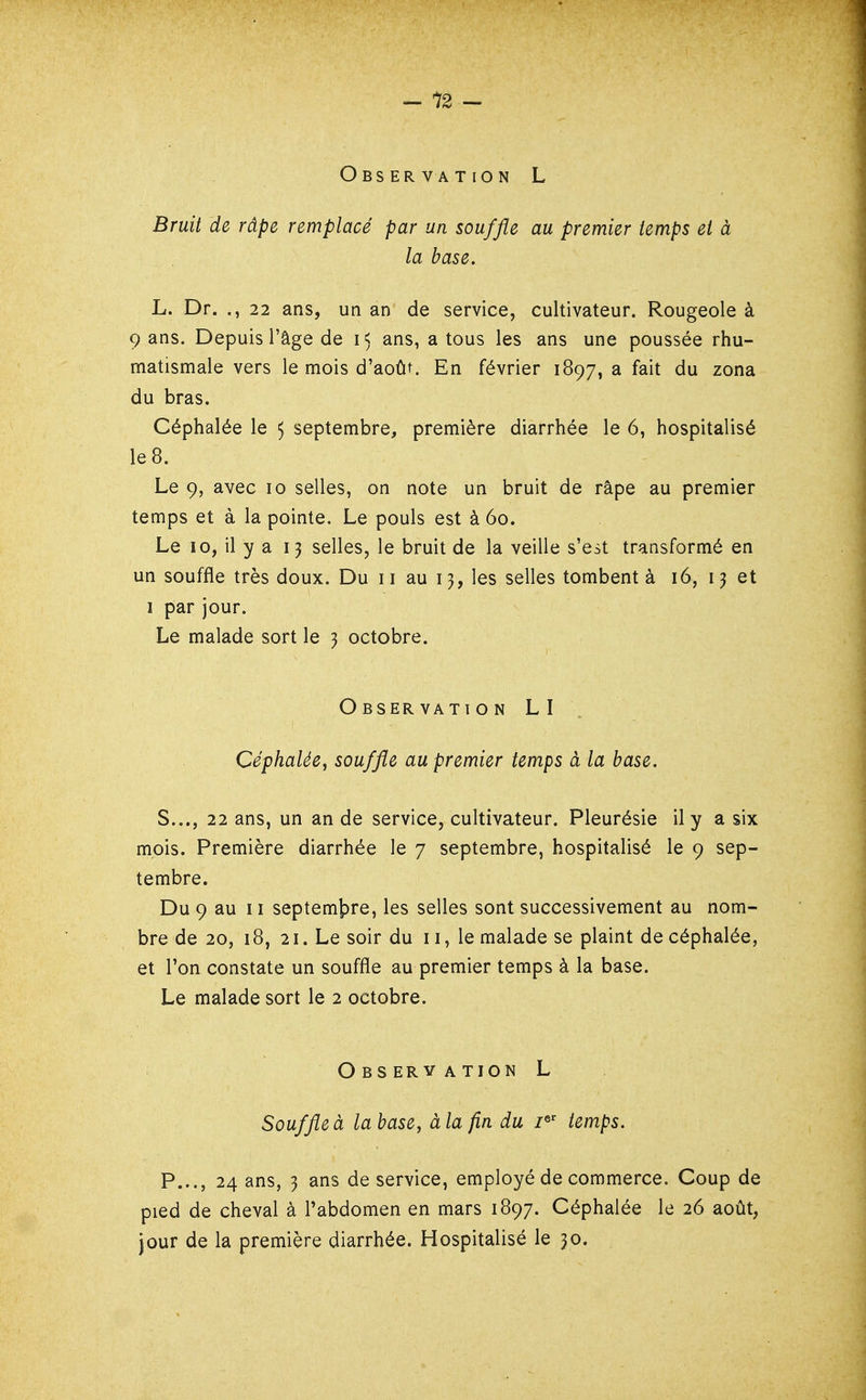 Observation L Bruit de râpe remplacé par un souffle au premier temps et à la base. L. Dr. ., 22 ans, un an de service, cultivateur. Rougeole à 9 ans. Depuis l'âge de i< ans, a tous les ans une poussée rhu- matismale vers le mois d'août. En février 1897, a fait du zona du bras. Céphalée le 5 septembre, première diarrhée le 6, hospitalisé le 8. Le 9, avec 10 selles, on note un bruit de râpe au premier temps et à la pointe. Le pouls est à 60. Le 10, il y a 13 selles, le bruit de la veille s'est transformé en un souffle très doux. Du 11 au 13, les selles tombent à 16, 13 et I par jour. Le malade sort le 3 octobre. Observation LI Céphalée, souffle au premier temps à la base. S..., 22 ans, un an de service, cultivateur. Pleurésie il y a six mois. Première diarrhée le 7 septembre, hospitalisé le 9 sep- tembre. Du 9 au 11 septemjpre, les selles sont successivement au nom- bre de 20, 18, 21. Le soir du 11, le malade se plaint de céphalée, et l'on constate un souffle au premier temps à la base. Le malade sort le 2 octobre. Observation L Souffle à la base, à la fin du i^' temps. P..., 24 ans, 3 ans de service, employé de commerce. Coup de pied de cheval à l'abdomen en mars 1897. Céphalée le 26 août, jour de la première diarrhée. Hospitalisé le 30.