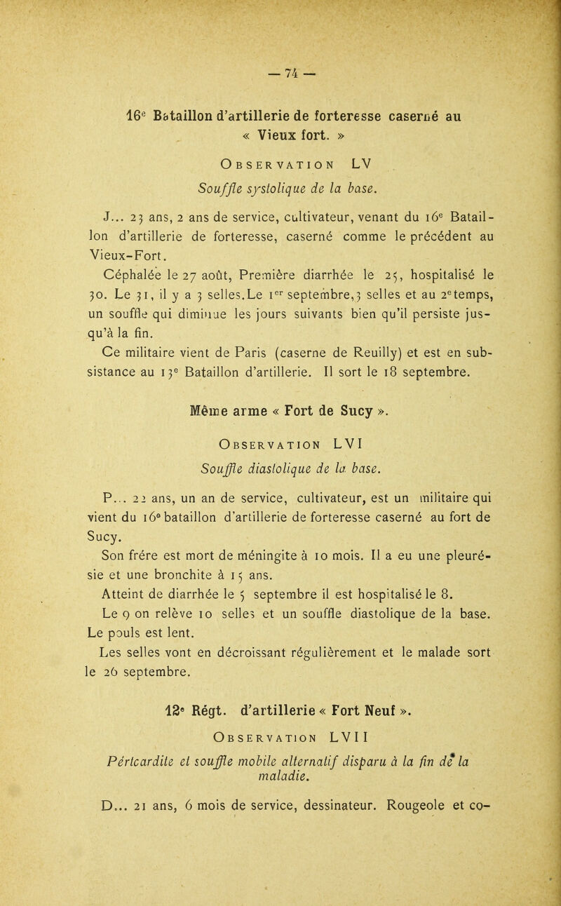 16^ Bataillon d'artillerie de forteresse caserrié au « Vieux fort. » Observation LV Souffle s/stolique de la base. J... 25 ans, 2 ans de service, cultivateur, venant du 16® Batail- lon d'artillerie de forteresse, caserné comme le précédent au Vieux-Fort. Céphalée le 27 août, Première diarrhée le 25, hospitalisé le 30. Le 31, il y a 3 selles.Le i^' septembre,3 selles et au 2^temps, un souffle qui dimi)iue les jours suivants bien qu'il persiste jus- qu'à la fin. Ce militaire vient de Paris (caserne de Reuilly) et est en sub- sistance au 13^ Bataillon d'artillerie. Il sort le 18 septembre. Même arme « Fort de Sucy ». Observation LVI Souflîe diastoUque de la base. P... 21 ans, un an de service, cultivateur, est un militaire qui vient du 16® bataillon d'artillerie de forteresse caserné au fort de Sucy. Son frère est mort de méningite à 10 mois. Il a eu une pleuré- sie et une bronchite à 15 ans. Atteint de diarrhée le 5 septembre il est hospitalisé le 8. Le 9 on relève 10 selles et un souffle diastolique de la base. Le pouls est lent. Les selles vont en décroissant régulièrement et le malade sort le 26 septembre. 12» Régt. d'artillerie « Fort Neuf ». Ob SERV ATION LVI I Pértcardite et souffle mobile alternatif disparu à la fin de la maladie. D... 21 ans, 6 mois de service, dessinateur. Rougeole et co-