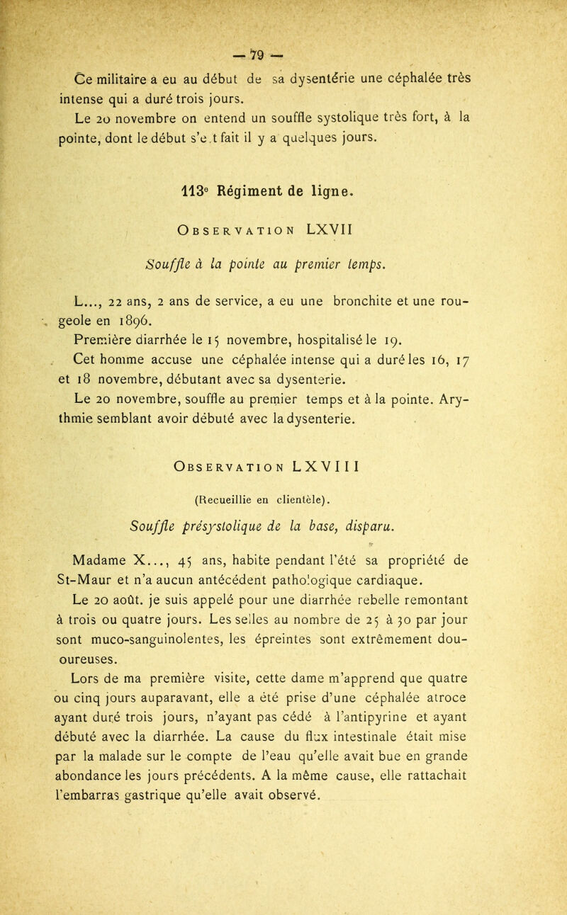 Ce militaire a èu au début de sa dysentérie une céphalée très intense qui a duré trois jours. Le 20 novembre on entend un souffle systolique très fort, à la pointe, dont le début s'e.tfait il y a quelques jours. 113® Régiment de ligne. Observation LXVII Souffle à la pointe au premier temps. L..., 22 ans, 2 ans de service, a eu une bronchite et une rou- , geôle en 1896. Première diarrhée le 15 novembre, hospitalisé le 19. Cet homme accuse une céphalée intense qui a duré les 16, 17 et 18 novembre, débutant avec sa dysenterie. Le 20 novembre, souffle au premier temps et à la pointe. Ary- thmie semblant avoir débuté avec la dysenterie. Observation LXVIII (Recueillie en clientèle). Souffle présystolique de la base, disparu. Madame X..., 45 ans, habite pendant l'été sa propriété de St-Maur et n'a aucun antécédent pathologique cardiaque. Le 20 août, je suis appelé pour une diarrhée rebelle remontant à trois ou quatre jours. Les seiles au nombre de 25 à 30 par jour sont muco-sanguinolentes, les épreintes sont extrêmement dou- oureuses. Lors de ma première visite, cette dame m'apprend que quatre ou cinq jours auparavant, elle a été prise d'une céphalée atroce ayant duré trois jours, n'ayant pas cédé à l'antipyrine et ayant débuté avec la diarrhée. La cause du flux intestinale était mise par la malade sur le compte de l'eau qu'elle avait bue en grande abondance les jours précédents. A la même cause, elle rattachait l'embarras gastrique qu'elle avait observé.