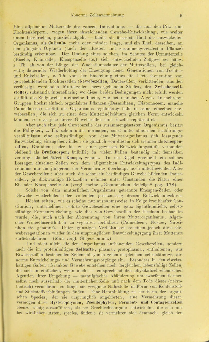 Eine allgemeine Muttcrzcllc des ganzen Individuums — die nur den Pilz- und Flechtenkörpern, wegen ihrer abweichenden Gewebe-Entwickelung, wie weiter unten beschrieben, gänzlich abgeht — bleibt als äusserste Haut des entwickelten Organismus, als Cutlcula, mehr oder minder lange, und ein Theil derselben, an den jüngsten Organen (auch der ältesten und zusammengesetztesten Pflanze) beständig erkennbar. Der Umfang eines solchen, im Schutze der Urmutterzelle (Eizelle, Keimzelle, Knospenzelle etc.) sich entwickelnden Zellgewebes hängt z. Th. ab von der Länge der Wachsthumsdauer der Mutterzellen, bei gleich- zeitig dauernder Wiederholung der Erzeugung neuer Generationen von Tochter- und Enkelzellen, z. Th. von der Entstehung eines die letzte Generation von gewebebildenden Tochterzellen (Gewebezellen, Dauerzellen) verkittenden, aus den verflüssigt werdenden Mutterzellen hervorgehenden Stoffes, des Zwisehenzcll- stoffes, substantia intercellaris ; wo diese beiden Bedingungen nicht erfüllt werden zerfällt das Zellgewebe in einzelne Theile, wie bei manchen Algen. In mehreren Gruppen höchst einfach organisirter Pflanzen (Desmidieen, Diatomaceen, manche Palmellaceen) zerfällt der Organismus regelmässig bald in seine einzelnen Ge- webezellen , die sich zu einer dem Mutterindividuum gleichen Form entwickeln können, so dass jede dieser Gewebezellen eine Eizelle repräsentirt. Aber auch eine jede Gewebezelle des zusammengesetzten Organismus besitzt die Fähigkeit, z. Th. schon unter normalen, sonst unter abnormen Ernährungs- verhältnissen eine selbstständige, von dem Mutterorganismus sich lossagende Entwickelung einzugehen, indem sie gänzlich von diesem sich trennen als Knospen- zellen, Gonidien; oder bis zu einer gewissen Entwickelungsstufe verbunden bleibend als Brutknospen, bulbilli; in vielen Fällen beständig mit demselben vereinigt als beblätterte Knospe, gemma. In der Regel geschieht ein solches Lossagen einzelner Zellen von dem allgemeinen Entwickelungstypus des Indi- viduums nur im jüngeren, der Vermehrung überhaupt noch unterliegenden Alter der Gewebezellen ; aber auch die schon ein beständiges Gewebe bildenden Dauer- zellen , ja dickwandige Holzzellen nehmen unter Umständen die Natur einer Ei- oder Knospenzelle an (vergl. meine „Gesammelten Beiträge pag. 178). .Solche von dem mütterlichen Organismus getrennte Knospen-Zellen oder -Gewebe wiederholen oder vollenden gesetzmässig dessen Entwickelungskreis. Höchst selten, wie es scheint nur ausnahmsweise in Folge krankhafter Con- stitution , unternehmen isolirte Gewebezellen eine ganz eigentümliche, selbst- ständige Formentwickelung, wie dies von Gewebezellen der Flechten beobachtet wurde, die, auch nach der Abtrennung von ihrem Mutterorganismus, Algen- oder Wurzelfaser-ähnlich zu vegetiren fortfahren (Palmelleen, Nostoc, Sirosi- phon etc. genannt). Unter günstigen Verhältnissen scheinen jedoch diese Ge- webevegetationen wieder in den ursprünglichen Entwiekelungsgang ihrer Mutterart zurückzukehren. (Man vergl. Stigeoclonium.) Und nicht allein die den Organismus aufbauenden Gewebezellen, sondern auch die im proteinhaltigen Zellsafte, plasma, protoplasma, enthaltenen, aus Eiweissstoffen bestehenden Zellenembryonen gehen dergleichen selbstständige, ab- norme Entwickclungs- und Vermehrungsvorgänge ein. Besonders in den eiweiss- haltigen Säften erkrankter Gewebe entstehen uoch dergleichen^ lebensfähige Zellen, die sich in einfachen, wenn auch — entsprechend den physikalisch-chemischen Agcntien ihrer Umgebung — mannigfacher Abänderung unterworfenen Formen selbst noch ausserhalb der mütterlichen Zelle und nach dem Tode dieser (nekro- biotisch) vermehren , so lange sie geeignete Nährstoffe in Form von Kohlenstoff- und Stickstoffverbindungen finden. Eine Heranbildung zu der Form der organi- schen Species, der sie ursprünglich angehörten, eine Vermehrung dieser, vermögen diese Hysteropliymen, Pseiidophyteii, Ferment- und Contagienzellen ebenso wenig auszuführen, als sie Geschlechtsorgane entwickeln , die sich nur bei wirklichen Arten, species, finden; sie vermehren Bich demnach, gleich den