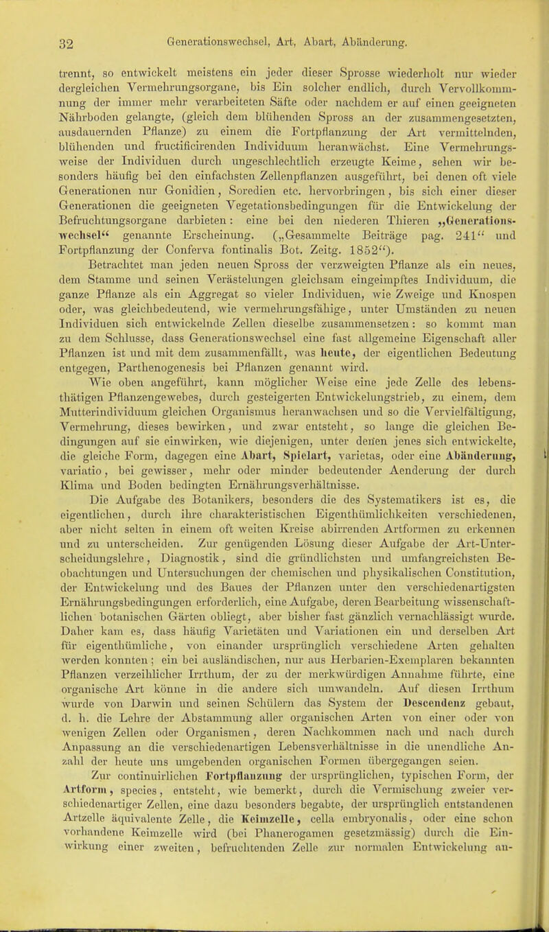 trennt, so entwickelt meistens ein jeder dieser Sprosse wiederholt nur (rieder dergleichen Vermehrungsorgane, bis Ein solcher endlich, durch Vervollkomm- nung der immer mehr verarbeiteten Säfte oder nachdem er auf einen geeigneten Nährboden gelangte, (gleich dem blühenden Spross an der zusammengesetzten, ausdauernden Pflanze) zu einem die Fortpflanzung der Art vermittelnden, blühenden und fruetificirenden Individuum heranwächst. Eine Vermehrungs- weise der Individuen durch ungeschlechtlich erzeugte Keime, sehen wir be- sonders häufig bei den einfachsten Zellenpflanzen ausgeführt, bei denen oft viele Generationen nur Gonidien, Soredien etc. hervorbringen, bis sich einer dieser Generationen die geeigneten Vegetationsbedingungen für die Entwickelung der Befruchtungsorgane darbieten: eine bei den niederen Thieren „Generations- Wechsel genannte Erscheinung. („Gesammelte Beiträge pag. 241'' und Fortpflanzung der Conferva fontinalis Bot. Zeitg. 1852)- Betrachtet man jeden neuen Spross der verzweigten Pflanze als ein neues, dem Stamme und seinen Verästelungen gleichsam eingeimpftes Individuum, die ganze Pflanze als ein Aggregat so vieler Individuen, wie Zweige und Knospen oder, was gleichbedeutend, wie vermehrungsfähige, unter Umständen zu neuen Individuen sich entwickelnde Zellen dieselbe zusammensetzen: so kommt man zu dem Schlüsse, dass Generationswechsel eine last allgemeine Eigenschaft aller Pflanzen ist und mit dem zusammenfällt, was heute, der eigentlichen Bedeutung entgegen, Parthenogenesis bei Pflanzen genannt wird. Wie oben angeführt, kann möglicher Weise eine jede Zelle des lebens- thätigen Pflanzengewebes, durch gesteigerten Entwickelungstrieb, zu einem, dem Mutterindividuum gleichen Organismus heranwachsen und so die Vervielfältigung, Vermehrung, dieses bewirken, und zwar entsteht, so lange die gleichen Be- dingungen auf sie eimvirken, wie diejenigen, unter deiien jenes sich entwickelte, die gleiche Form, dagegen eine Abart, Spielart, varietas, oder eine Abänderung, variatio, bei gewisser, mehr oder minder bedeutender Aenderung der durch Klima und Boden bedingten ErnährungsVerhältnisse. Die Aufgabe des Botanikers, besonders die des Systematikers ist es, die eigentlichen, durch ihre charakteristischen Eigentümlichkeiten verschiedenen, aber nicht selten in einem oft weiten Kreise abirrenden Artformen zu erkennen und zu unterscheiden. Zur genügenden Lösung dieser Aufgabe der Art-Unter- schoidungslehre, Diagnostik, sind die gründlichsten und umfangreichsten Be- obachtungen und Untersuchungen der chemischen und physikalischen Constitution, der Entwickelung und des Baues der Pflanzen unter den verschiedenartigsten Ernährungsbedingungen erforderlich, eine Aufgabe, deren Bearbeitung wissenschaft- lichen botanischen Gärten obliegt, aber bisher fast gänzlich vernachlässigt wurde. Daher kam es, dass häufig Varietäten und Variationen ein und derselben Art für eigenthümliche, von einander ursprünglich verschiedene Arten gehalten werden konnten; ein bei ausländischen, nur aus Herbarien-Exemplaren bekannten Pflanzen verzeihlicher Irrthum, der zu der merkwürdigen Annahme führte, eine organische Art könne in die andere sich umwandeln. Auf diesen Irrthum wurde von Darwin und seinen Schülern das System der Desccndeiiz gebaut, d. h. die Lehre der Abstammung aller organischen Arten von einer oder von wenigen Zellen oder Organismen, deren Nachkommen nach und nach durch Anpassung an die verschiedenartigen Lebensverhältnisse in die unendliche An- zahl der heute uns umgebenden organischen Formen übergegangen seien. Zur continuirlichen Fortpflanzung der ursprünglichen, typischen Form, der Artform, species, entsteht, wie bemerkt, durch die Vermischung zweier ver- schiedenartiger Zellen, eine dazu besonders begabte, der ursprünglich entstandenen Artzelle äquivalente Zelle, die Keimzelle, cella embryoualis, oder eine schon vorhandene Keimzelle wird (bei Phanerogamen gesetzmässig) durch die Ein- wirkung einer zweiten, befruchtenden Zelle zur normalen Entwickelung an-