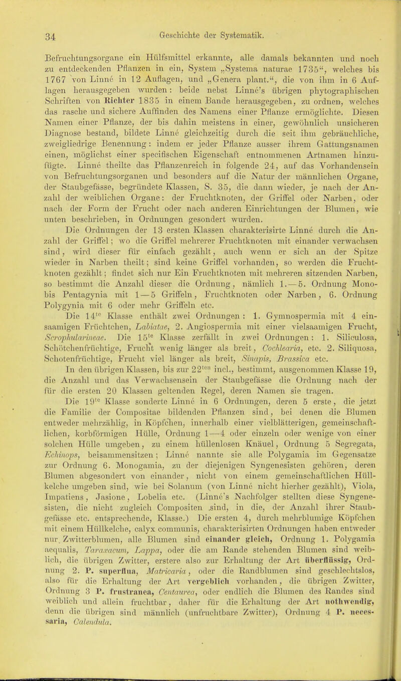 Befruchtungsorgane ein Hülfsmittel erkannte, alle damals bekannten und noch zu entdeckenden Pflanzen in ein, System „Systema naturae 1735, welches bis 17G7 von Linne in 12 Auflagen, und „Genera plant., die von ihm in 6 Auf- lagen herausgegeben wurden: beide nebst Linnc's übrigen phytographischen Schriften von Richter 1835 in einem Bande herausgegeben, zu ordnen-, welches das rasche und sichere Auffinden des Namens einer Pflanze ermöglichte. Diesen Namen einer Pflanze, der bis daliin meistens in einer, gewöhnlich unsicheren Diagnose bestand, bildete Linne gleichzeitig durch die seit ihm gebräuchliche, zweigliedrige Benennung: indem er jeder Pflanze ausser ihrem Gattungsnamen einen, möglichst einer speeifischen Eigenschaft entnommenen Artnamen hinzu- fügte. Linne theilte das Pflanzenreich in folgende 24, auf das Vorhandensein von Befruchtungsorganen und besonders auf die Natur der männlichen Organe, der Staubgefässe, begründete Klassen, S. 35, die dann wieder, je nach der An- zahl der weiblichen Organe: der Fruchtknoten, der Griffel oder Narben, oder nach der Form der Frucht oder nach anderen Einrichtungen der Blumen, wie unten beschrieben, in Ordnungen gesondert wurden. Die Ordnungen der 13 ersten Klassen charakterisirte Linne durch die An- zahl der Griffel; wo die Griffel mehrerer Fruchtknoten mit einander verwachsen sind, wird dieser für einfach gezählt, auch wenn er sich an der Spitze wieder in Narben theilt; sind keine Griffel vorhanden, so werden die Frucht- knoten gezählt ; findet sieh nur Ein Fruchtknoten mit mehreren sitzenden Narben, so bestimmt die Anzahl dieser die Ordnung , nämlich 1. — 5. Ordnung Mono- bis Pcntagynia mit 1 — 5 Griffeln, Fruchtknoten oder Narben, 6. Ordnung Polygynia mit 6 oder mehr Griffeln etc. Die 14 Klasse enthält zwei Ordnungen : 1. Gymnospermia mit 4 ein- saamigen Früchtchen, Labiatac, 2. Angiospermia mit einer vielsaamigen Frucht, Scropkularineae. Die 15le Klasse zerfällt in zwei Ordnungen: 1. Siliculosa, Schötchenfrüchtige, Frucht wenig länger als breit, Cochlearia, etc. 2. Siliquosa, Schotenfrüohtige, Frucht viel länger als breit, Sinäpis, Brassica etc. In den übrigen Klassen, bis zur 22'° incl., bestimmt, ausgenommen Klasse 10, die Anzahl und das Verwachsensein der Staubgefässe die Ordnung nach der Für die ersten 20 Klassen geltenden Regel, deren Namen sie tragen. Die 19tc Klasse sonderte Linne in G Ordnungen, deren 5 erste, die jetzt die Familie der Compositae bildenden Pflanzen sind, bei denen die Blumen enl weder mehrzahlig, in Köpfchen, innerhalb einer vielblätterigen, gemeinschaft- lichen, korbförmigen Mülle, Ordnung 1—4 oder einzeln oder wenige von einer Bolchen Hülle umgeben, zu einem hüllenlosen Knäuel, Ordnung ö Segregata, Echinops, beisammensitzen; Linne nannte sie alle Polygamia im Gegensatze zur Ordnung 6. Monogamia, zu der diejenigen Syngenesisten gehören, deren Blumen abgesondert von einander, nicht von einem gemeinschaftlichen Hüll- kelche umgeben sind, wie bei Solanum (von Linne nicht hierher gezählt), Viola, Impatiens, Jasione, Lobelia etc. (Linnc's Nachfolger stellten diese Syngene- sisten, die nicht zugleich Compositen .sind, in die, der Anzahl ihrer Staub- gelasse etc. entsprechende, Klasse.) Die ersten 4, durch mehrblunüge Köpfchen mit einem Hüllkelche, calyx communis, charakterisirten Ordnungen haben entweder nur. Zwitterblumen, alle Blumen sind einander gleich, Ordnung 1. Polygamia aequalis, Tara.vacum, Lappa, oder die am Rande stehenden Blumen sind weib- lich, die übrigen Zwitter, erstere also zur Erhaltung der Art überflüssig, Ord- nung 2. P. snperflna, Matricaria, oder die Randblumen sind geschlechtslos, also für die Erhaltung der Art vergeblich vorhanden, die übrigen Zwitter. Ordnung 3 P. Ernstranea, Centaurea, oder endlich die Blumen des Randes sind weihlich und allein fruchtbar, daher für die Erhaltung der Art nollMvendig, denn die übrigen sind männlich (unfruchtbare Zwitter). Ordnung I P. ueces- saria, Calendula.