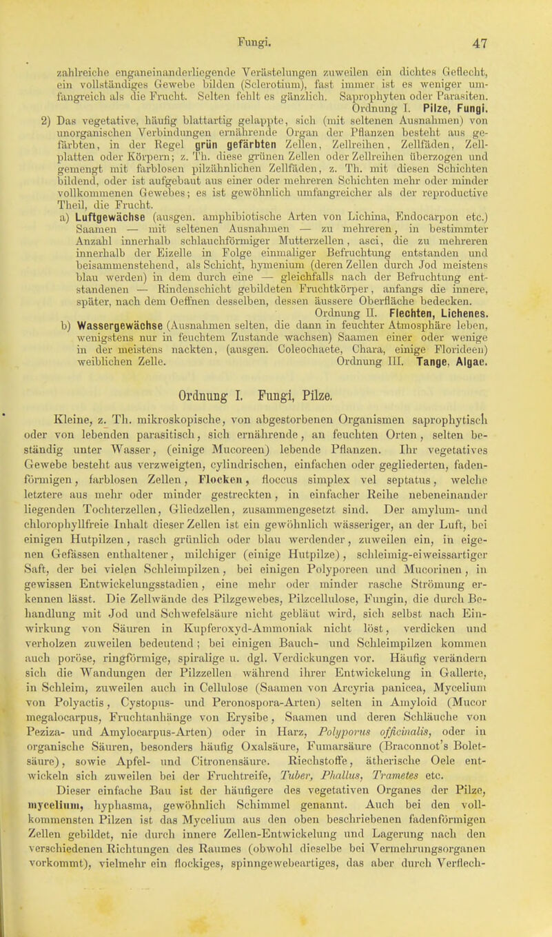 zahlreiche enganeinanderliegende Verästelungen zuweilen ein dichtes Geflecht, ein vollständiges Gewebe bilden (Sclerotium), fast immer ist es weniger um- fangreich als die Frucht. Selten fehlt es gänzlich. Saprophyten oder Parasiten. Ordnung I. Pilze, Fungi. 2) Das vegetative, häutig blattartig gelappte, sich (mit seltenen Ausnahmen) von unorganischen Verbindungen ernährende Organ der Pflanzen besteht aus ge- färbten, in der Regel grün gefärbten Zellen, Zellreihen, Zellfäden, Zell- platten oder Körpern; z. Th. diese grünen Zellen oder Zellreihen überzogen und gemengt mit farblosen pilzähnlichen Zellfaden, z. Th. mit diesen Schichten bildend, oder ist aufgebaut aus einer oder mehreren Schichten mehr oder minder vollkommenen Gewebes; es ist gewöhnlich umfangreicher als der reproduetive Theil, die Frucht. a) Luftgewächse (ausgen. amphibiotische Arten von Liebina, Endocarpon etc.) Saamen — mit seltenen Ausnahmen — zu mehreren, in bestimmter Anzahl innerhalb schlauchförmiger Mutterzellen, asci, die zu mehreren innerhalb der Eizelle in Folge einmaliger Befruchtung entstanden und beisammenstehend, als Schicht, hymenium (deren Zellen durch Jod meistens blau werden) in dem durch eine — gleichfalls nach der Befruchtung ent- standenen — Rindenschicht gebildeten Fruchtkörper, anfangs die innere, später, nach dem Oeffnen desselben, dessen äussere Oberfläche bedecken. Ordnung II. Flechten, Lichenes. b) Wassergewächse (Ausnahmen selten, die dann in feuchter Atmosphäre leben, wenigstens nur in feuchtem Zustande wachsen) Saamen einer oder wenige in der meistens nackten, (ausgen. Coleochaete, Ohara, einige Florideen) weiblichen Zelle. Ordnung III. Tange. Algae. Ordnung I. Fungi, Pilze. Kleine, z. Th. mikroskopische, von abgestorbenen Organismen saprophytiscli oder von lebenden parasitisch, sich ernährende , an feuchten Orten, selten be- ständig unter Wasser, (einige Mucoreen) lebende Pflanzen. Ihr vegetatives Gewebe besteht aus verzweigten, cylindrischen, einfachen oder gegliederten, faden- förmigen , farblosen Zellen, Flocken, floccus simplex vel septatus, welche letztere aus mehr oder minder gestreckten, in einfacher Reihe nebeneinander liegenden Tochterzellen, Gliedzellen, zusammengesetzt sind. Der amylum- und chlorophyllfreie Inhalt dieser Zellen ist ein gewöhnlich wässeriger, an der Luft, bei einigen Hutpilzen, rasch grünlich oder blau werdender, zuweilen ein, in eige- nen Gefässen enthaltener, milchiger (einige Hutpilze), schlehnig-ei weissartiger Saft, der bei vielen Schleimpilzen, bei einigen Polyporeen und Mucorinen, in gewissen Entwickelungsstadien, eine mehr oder minder rasche Strömung er- kennen lässt. Die Zellwände des Pilzgewebes, Pilzcellulose, Fungin, die durch Be- handlung mit Jod und Schwefelsäure nicht gebläut wird, sich selbst nach Ein- wirkung von Säuren in Kupferoxyd-Ammoniak nicht löst, verdicken und verholzen zuweilen bedeutend ; bei einigen Bauch- und Schleimpilzen kommen auch poröse, ringförmige, spiralige u. dgl. Verdickungen vor. Häufig verändern sich die Wandungen der Pilzzellen während ihrer Entwickelung in Gallerte, in Schleim, zuweilen auch in Cellulose (Saamen von Arcyria panicea, Mycelium von Polyactis, Cystopus- und Peronospora-Arten) selten in Amyloid (Mucor megalocarpus, Fruchtanhänge von Erysibe, Saamen und deren Schläuche von Peziza- und Amylocarpus-Arten) oder in Harz, Polyporus officinalis, oder in organische Säuren, besonders häufig Oxalsäure, Fumarsäure (Braconnot's Bolet- säure), sowie Apfel- und Citronensäure. Riechstoffe, ätherische Oele ent- wickeln sich zuweilen bei der Fruchtreife, Tuber, Phallus, Trametes etc. Dieser einfache Bau ist der häufigere des vegetativen Organes der Pilze, mycelium, hyphasma, gewöhnlich Schimmel genannt. Auch bei den voll- kommensten Pilzen ist das Mycelium aus den oben beschriebenen fadenförmigen Zellen gebildet, nie durch innere Zellen-Entwickelung und Lagerung nach den verschiedenen Richtungen des Raumes (obwohl dieselbe bei Vermehrungsorganen vorkommt), vielmehr ein flockiges, spinngewebeartiges, das aber durch Verderb-
