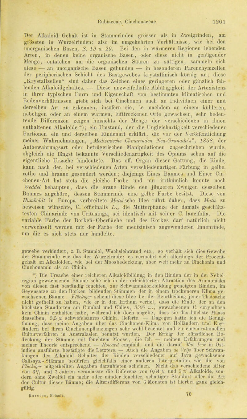 Der Alkaloid-Gehalt ist in Stammrinden grösser als in Zweigrinden, am grössten in Wurzelrinden; also im umgekehrten Verhältnisse, wie bei den unorganischen Basen, S. 19 u. 20. Bei den in wärmeren llegionen lebenden Arten, in denen keine organische Basen, oder diese nicht in genügender Menge, entstellen um die organischen Säuren zu sättigen, sammeln sich diese — an unorganische Basen gebunden — in besonderen Parenchymzellen der peripherischen Schicht des Bastgewebes krystallinisch - körnig an; diese .. K r\stallzellen sind daher das Zeichen eines geringeren oder gänzlich feh- lenden Alkaloidgehaltes. — Diese unzweifelhafte Abhängigkeit der Artexistenz in ihrer typischen Form und Eigenschaft von bestimmten klimatischen und Bodenverhältnissen giebt sich bei Cinchonen auch an Individuen einer und derselben Art zu erkennen, insofern sie, je nachdem an einem kühleren, nebeligen oder an einem warmen, lufttrockenen Orte gewachsen, sehr bedeu- tende Differenzen zeigen hinsichts der Menge der verschiedenen in ihnen enthaltenen Alkaloide *); ein Umstand, der die Ungleichartigkeit verschiedener Fortionen ein und derselben Rindenart erklärt, die vor der Veröffentlichung meiner Wahrnehmungen, „Medizinische Chinarinden Neu-Granada's, 1858, der Aufbewahruugsart oder betrügerischen Manipulationen zugeschrieben wurde, obgleich die längst bekannte Verschiedenartigkeit des Opiums schon auf die eigentliche Ursache hindeutete. Das off. Organ dieser Gattung, die Rinde, kann nach der, bei verschiedenen Arten verschiedenartigen Färbung in gelbe, rothe und braune gesondert werden; diejenige Eines Baumes und Einer Cin- chonen-Art hat stets die gleiche Farbe und nur irrthümlich konnte noch Weddel behaupten, dass die graue Rinde den jüngeren Zweigen desselben Baumes angehöre, dessen Stammrinde eine gelbe Farbe besitzt. Diese von Humboldt in Europa verbreitete Mutis'sche Idee rührt daher, dass Mutis zu beweisen wünschte, C. officinalis L., die Mutterpflanze der damals geschätz- testen Chinarinde von Uritusinga, sei identisch mit seiner C. lancifolia. Die variable Farbe der Borken-Oberfläche und des Korkes darf natürlich nicht verwechselt werden mit der Farbe der medizinisch angewendeten Innenrinde, um die es sich stets nur handelte. gewebe verhindert, z. B. Stanniol, Wachsleinwand etc., so verhält sich dies Gewebe der stammrinde wie das der Wurzelrinde; es vermehrt sich allerdings der Procent- gehalt an Alkaloiden, wie bei der Moosbedeckung, aber weit mehr an Cinchoniu und Cinchonamin als an Chinin. *) Die Ursache einer reicheren Alkaloidbildung in den Rinden der in der Nebel- region gewachsenen Bäume sehe ich in der erleichterten Attraction des Ammoniaks von diesen fast beständig feuchten, zur Schwammkorkbilduug geneigten Rinden, im Gegensatze zu den Borken bildenden Stämmen der in einem trockeneren Klima ge- wachsenen Bäume. Flüchiger scheint diese Idee bei der Beurtheilung jener Thatsache nicht getheilt zu haben, wie er in den Irrthum verfiel, dass die Rinde der an den höchsten Standorten am Cumbal und Chiles, 3500 m., gewachsenen C. corymbosa kein Chinin enthalten habe, während ich doch angebe, dass sie das höchste Maas.-, desselben, 3,5 % schwefelsaures Chinin, lieferte. — Dagegen hatte ich die Genug- tuung, dass meine Angaben über das Cinchonen-Klima von Holländern und Eng- ländern bei ihren Cinchonenpflanznngcn sehr wohl beachtet und zu einem rationollen Culturverfahren in Australasien benutzt wurden. Der Erfolg der künstlichen Be- deckung der Stämme mit feuchtem Moose, die ich — meinen Erfahrungen und meiner Theorie entsprechend — Howard empfahl, und die darauf Mac Ivor in Ost- indien ausführte, bestätigte die Letztere.— Auch die Angaben de Vrijs über Schwan- kungen des Alkaloid-Gehaltes der Binden verschiedener auf Java gewachsener Calisaya - Stämme bedürfen gleichfalls einer anderen Interpretation wie die von Flockiger mitgetheilten Angaben darzubieten scheinen. Nicht das verschiedene Alter von 6'/a und 7 Jahren veranlasste die Differenz von 0,G4 % und 5 % Alkaloide, son- dern ohne Zweifel ein mehr oder minder feuchter, schattiger Standort oder die Art der Cultur dieser Bäume; die Altersdiffcrenz von G Monaten ist hierbei ganz gleich- gültig. Karsten, Botanik. W