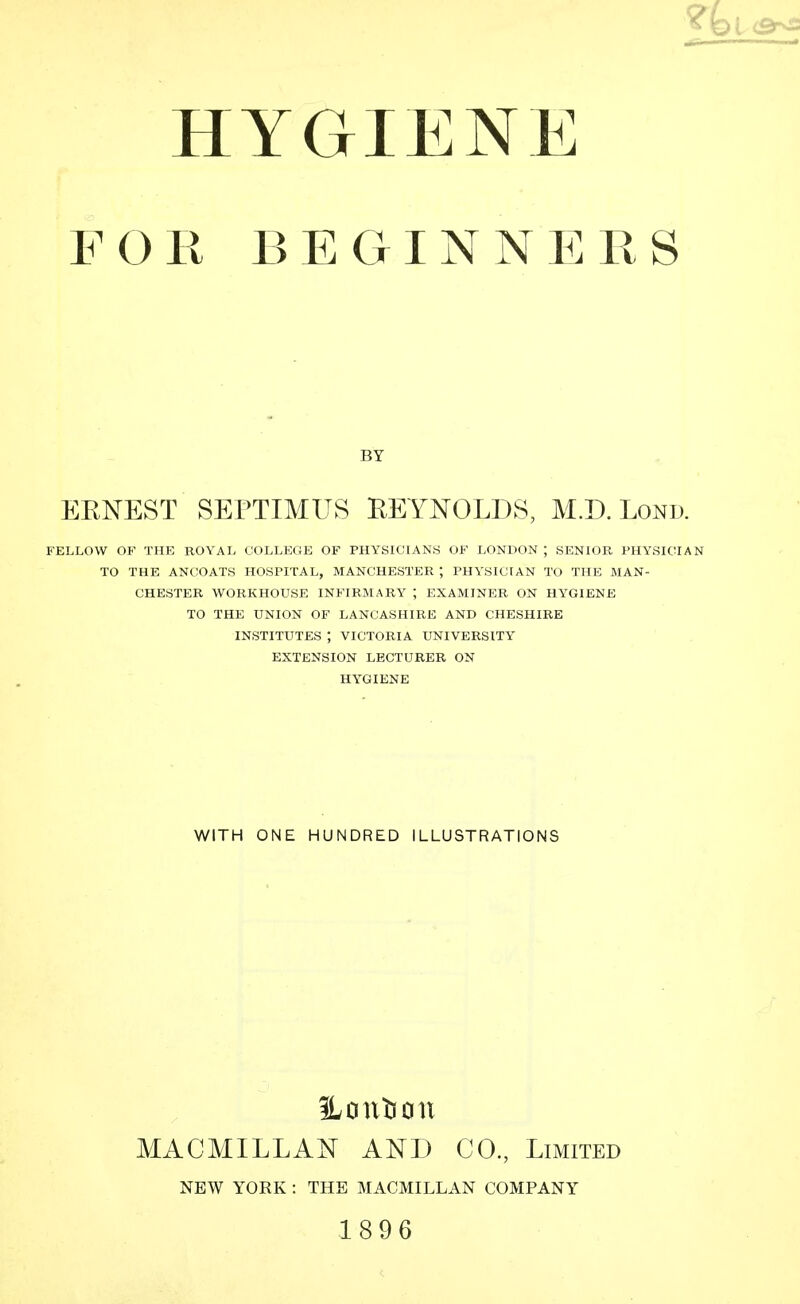 HYGIENE FOR BEGINNERS EENEST SEPTIMUS REYNOLDS, M.D. Lond. FELLOW OF THE ROYAL COLLEGE OF PHYSICIANS OF LONDON; SENIOR PHYSICIAN TO THE ANCOATS HOSPITAL, MANCHESTER ; PHYSICIAN TO THE MAN- CHESTER WORKHOUSE INFIRMARY ; EXAMINER ON HYGIENE TO THE UNION OF LANCASHIRE AND CHESHIRE INSTITUTES ; VICTORIA UNIVERSITY EXTENSION LECTURER ON HYGIENE BY WITH ONE HUNDRED ILLUSTRATIONS Hontioii MACMILLAN AND CO, Limited NEW YORK : THE MACMILLAN COMPANY 1896
