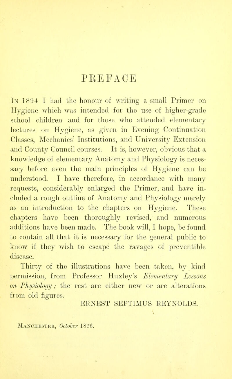 PREFACE In 1S94 I held Llie honour of writing a small Primer on Hygiene which was intended for the use of higher-grade school children and for those who attended elementary lectures on Hygiene, as given in Evening Continuation Classes, Mechanics' Institutions, and University Extension and County Council courses. It is, however, obvious that a knowledge of elementary Anatomy and Physiology is neces- sary before even the main principles of Hygiene can be understood. I have therefore, in accordance with many requests, considerably enlarged the Primer, and have in- cluded a rough outline of Anatomy and Physiology merely as an introduction to the chapters on Hygiene. These chapters have been thoroughly revised, and numerous additions have been made. The book will, I hope, be found to contain all that it is necessary for the general public to know if they wish to escape the ravages of preventible disease. Thirty of the illustrations have been taken, by kind permission, from Professor Huxley s Elementary Lessons on Physiology; the rest are either new oi' are alterations from old figures. ERNEST SEPTIMUS REYNOLDS. Manchester, October 1896.