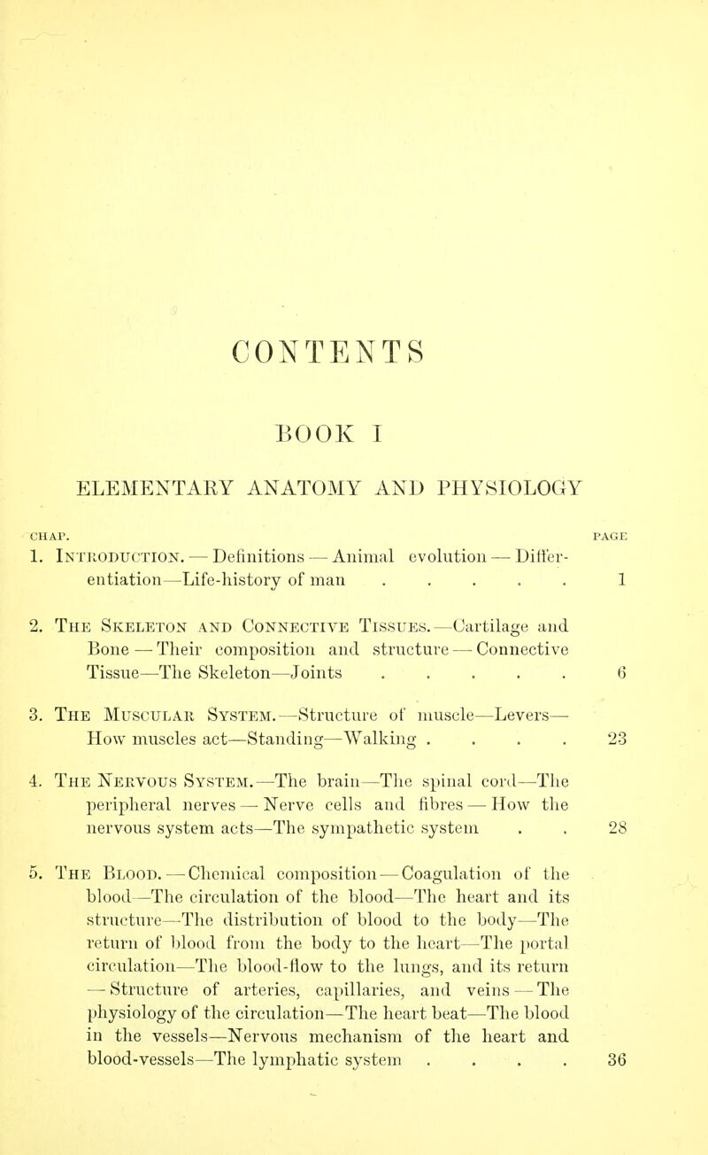 CONTENTS BOOK I ELEMENTARY ANATOMY AND PHYSIOLOGY CHAP. PAGE 1. Intjloduction. — Definitions — Animal evolution — Differ- entiation—Life-history of man ..... 1 2. The Skeleton and Connective Tissues.—Cartilage and Bone — Tlieir composition and structure — Connective Tissue—Tlie Skeleton—Joints ..... 6 3. The Muscular System.—Structure of muscle—Levers— How muscles act—Standing—Walking .... 23 4. The Nervous System.—The brain—Tlie spinal cord—The peripheral nerves — Nerve cells and fibres — How the nervous system acts—The sympathetic system . . 28 5. The Blood. — Chemical composition — Coagulation of the blood—The circulation of the blood—The heart and its structure—The distribution of blood to the body—The return of l)lood from the body to the heart—The portal circulation—The blood-flow to the lungs, and its return — Structure of arteries, capillaries, and veins—The physiology of the circulation—The heart beat—The blood in the vessels—Nervous mechanism of the heart and blood-vessels—The lymphatic system .... 36