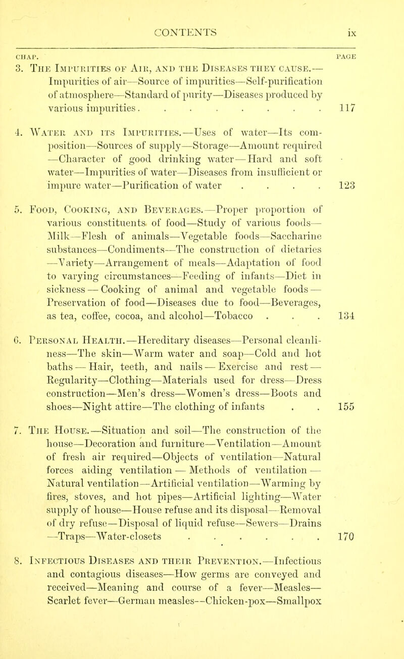 CHAP. I'AOE 3. The Impuhitiks of Aiu, and the Diseases they cause.— Inipuritics of air—Source of impurities—Self-purification of atmosphere—Standard of purity—Diseases produced by various impurities. ....... 117 4. Water and its iMruRiTiES.—Uses of water—Its com- position—Sources of supply—Storage—Amount required —Character of good drinking water—Hard and soft water—Impurities of water—Diseases from insuHicient or impure water—Purification of water .... 123 5. Food, Cooking, and Beverages.—Proper proportion of various constituents of food—Study of various foods— Milk—Flesh of animals—Vegetable foods—Saccharine substances—Condiments—The construction of dietaries —Variety—Arrangement of meals—Adaptation of food to varying circumstances—Feeding of infants—Diet in sickness — Cooking of animal and vegetable foods — Preservation of food—Diseases due to food—Beverages, as tea, cofl'ee, cocoa, and alcohol—Tobacco . . .131 G. Personal Health.—Hereditary diseases—Personal cleanli- ness—The skin—AVarm water and soap—Cold and hot baths — Hair, teeth, and nails — Exercise and rest — Regularity—Clothing—Materials used for dress—Dress construction—Men's dress—Women's dress—Boots and shoes—Night attire—The clothing of infants . . 155 7. The House.—Situation and soil—The construction of the house—Decoration and furniture—Ventilation—Amount of fresh air required—Objects of ventilation—Natural forces aiding ventilation — Methods of ventilation — Natural ventilation—Artificial ventilation—Warming by fires, stoves, and hot pipes—Artificial lighting—Water supply of house—House refuse and its disposal—Removal of dry refuse—Disposal of liquid refuse—Sewers—Drains —Traps—Water-closets 170 8. Infectious Diseases and their Prevention.—Infectious and contagious diseases—How germs are conveyed and received—Meaning and course of a fever—Measles— Scarlet fever—German measles—Chicken-pox—Smalljiox