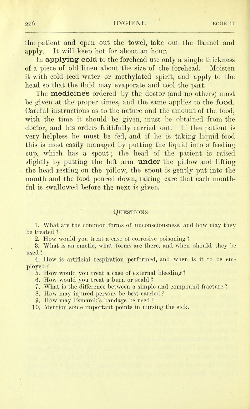 the patient and open out the towel, take out the flannel and apply. It will keep hot for about an hour. In applying cold to the forehead use only a single thickness of a piece of old linen about the size of the forehead. Moisten it with cold iced water or methylated spirit^ and apply to the head so that the fluid may evaporate and cool tlie part. The medicines ordered by the doctor (and no others) must be given at the proper times, and the same applies to the food. Careful instructions as to the nature and the amount of the food, with the time ir should 1)e given, must be obtained from the doctor, and his orders faithfully carried out. If the* patient is very helpless he must be fed, and if he is taking liquid food this is most easily managed by putting the liquid into a feeding cup, Avhich has a spout; the head of the patient is raised slightly by putting the left arm under the pillow and lifting the head resting on the pillow, the spout is gently put into the mouth and the food jDoured down, taking care that each mouth- ful is swallowed before the next is given. Questions 1. What are the common forms of uuconsciousness, and how may they be treated ? 2. How would you treat a case of corrosive poisoning ? 3. What is an emetic, what forms are there, and when should they be xised ? 4. How is artificial respiration performed, and when is it to be em- ployed ? 5. How would you treat a case of external bleeding ? 6. How would you treat a burn or scald ? 7. What is the difference between a simple and compound fracture ? 8. How may injured persons be best carried ? 9. How may Esmarck's bandage be used ? 10, Mention some important points in nursing the sick.