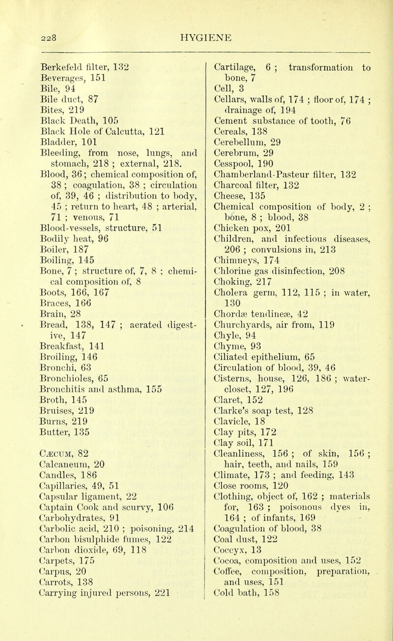 Berkefeld filter, 132 Beverages, 151 Bile, 94 Bile duct, 87 Bites, 219 Black Death, 105 Black Hole of Calcutta, 121 Bladder, 101 Bleeding, from nose, lungs, and stomach, 218 ; external, 218. Blood, 36; chemical composition of, 38 ; coagulation, 38 ; circulation of, 39, 46 ; distribution to body, 45 ; return to heart, 48 ; arterial, 71 ; venous, 71 Blood-vessels, structure, 51 Bodily heat, 96 Boiler, 187 Boiling, 145 Bone, 7 ; structure of, 7, 8 ; chemi- cal composition of, 8 Boots, 166, 167 Braces, 166 Brain, 28 Bread, 138, 147 ; aerated digest- ive, 147 Breakfast, 141 Broiling, 146 Bronchi, 63 Bronchioles, 65 Bronchitis and asthma, 155 Broth, 145 Bruises, 219 Burns, 219 Butter, 135 C^cuM, 82 Calcaneum, 20 Candles, 186 Capillaries, 49, 51 Capsular ligament, 22 Captain Cook and scurvy, 106 Carbohydrates, 91 Carbolic acid, 210 ; poisoning, 214 Carbon bisulphide fumes, 122 Carbon dioxide, 69, 118 Carpets, 175 Carpus, 20 Carrots, 138 Carrying injured persons, 221 Cartilage, 6 ; transformation to bone, 7 Cell, 3 Cellars, walls of, 174 ; floor of, 174 ; drainage of, 194 Cement substance of tooth, 76 Cereals, 138 Cerebellum, 29 Cerebrum, 29 Cesspool, 190 Chamberland-Pasteur filter, 132 Charcoal filter, 132 Cheese, 135 Chemical composition of body, 2 ; bone, 8 ; blood, 38 Chicken pox, 201 Children, and infectious diseases, 206 ; convulsions in, 213 Chimneys, 174 Chlorine gas disinfection, 208 Choking, 217 Cholera germ, 112, 115 ; in water, 130 ChordcB tendinete, 42 Churchyards, air from, 119 Chyle, 94 Chyme, 93 Ciliated epithelium, 65 Circulation of blood, 39, 46 Cisterns, house, 126, 186 ; water- closet, 127, 196 Claret, 152 Clarke's soap test, 128 Clavicle, 18 Clay pits, 172 Clay soil, l7l Cleanliness, 156 ; of skin, 156 ; hair, teeth, and nails, 159 Climate, 173 ; and feeding, 143 Close rooms, 120 Clothing, object of, 162 ; materials for, 163 ; poisonous dyes in, 164 ; of infants, 169 Coagulation of blood, 38 Coal dust, 122 Coccyx, 13 Cocoa, composition and uses, 152 Coffee, composition, preparation, and uses, 151 Cold bath, 158