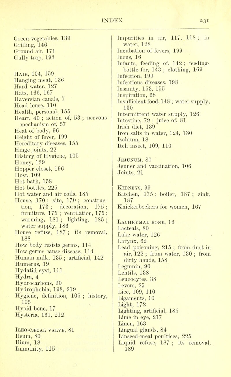 Green vegetables, 139 Grilling, 146 Ground air, 171 Gully trap, 193 Hair, 104, 159 Hanging meat, 136 Hard water, 127 Hats, 166, 167 Haversian canals, 7 Head louse, 110 Health, personal, 155 Heart, 40 ; action of, 53 ; nervous mechanism of, 57 Heat of body, 96 Height of fever, 199 Hereditary diseases, 155 Hinge joints, 22 History of Hygie'ie, 105 Honey, 139 Hopper closet, 196 Host, 109 Hot bath, 158 Hot bottles, 225 Hot water and air coils, 185 House, 170 ; site, 170 ; construc- tion, 173 ; decoration, 175 ; furniture, 175 ; ventilation, 175 ; warming, 181 ; lighting, 185 ; water supply, 186 House refuse, 187; its removal, 188 How body resists germs, 114 How germs cause disease, 114 Human milk, 135 ; artificial, 142 Humerus, 19 Hydatid cyst, 111 Hydra, 4 Hydrocarbons, 90 Hydrophobia, 198, 219 Hygiene, definition, 105 ; history, 105 Hyoid bone, 17 Hysteria, 161, 212 Ileo-c^cal valve, 81 Ileum, 80 Ilium, 18 Immunity, 115 Impurities in air, 117, 118 ; in water, 128 Incubation of fevers, 199 Incus, 16 Infants, feeding of, 142 ; feeding- bottle for, 143 ; clothing, 169 Infection, 199 Infectious diseases, 198 Insanity, 153, 155 Inspiration, 68 Insufficient food, 148 ; water supply, 130 Intermittent water supply, 126 Intestine, 79 ; juice of, 81 Irish diet, 139 Iron salts in water, 124, 130 Ischium, 18 Itch insect, 109, 110 Jejunum, 80 Jenner and vaccination, 106 Joints, 21 Kidneys, 99 Kitchen, 175 ; boiler, 187 ; sink, 187 Knickerbockers for women, 167 Lachrymal bone, 16 Lacteals, 80 Lake water, 126 Larynx, 62 Lead poisoning, 215 ; from dust in air, 122 ; from water, 130 ; from dirty hands, 158 Legumin, 90 Lentils, 138 Leucocytes, 38 Levers, 25 Lice, 109, 110 Ligaments, 10 Light, 172 Lighting, artificial, 185 Lime in eye, 217 Linen, 163 Lingual glands, 84 Linseed-meal poultices, 225 Liquid refuse, 187 ; its removal, 189